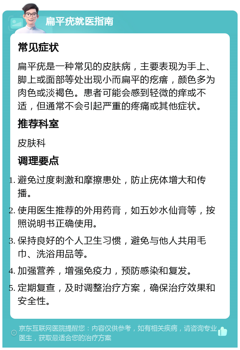 扁平疣就医指南 常见症状 扁平疣是一种常见的皮肤病，主要表现为手上、脚上或面部等处出现小而扁平的疙瘩，颜色多为肉色或淡褐色。患者可能会感到轻微的痒或不适，但通常不会引起严重的疼痛或其他症状。 推荐科室 皮肤科 调理要点 避免过度刺激和摩擦患处，防止疣体增大和传播。 使用医生推荐的外用药膏，如五妙水仙膏等，按照说明书正确使用。 保持良好的个人卫生习惯，避免与他人共用毛巾、洗浴用品等。 加强营养，增强免疫力，预防感染和复发。 定期复查，及时调整治疗方案，确保治疗效果和安全性。