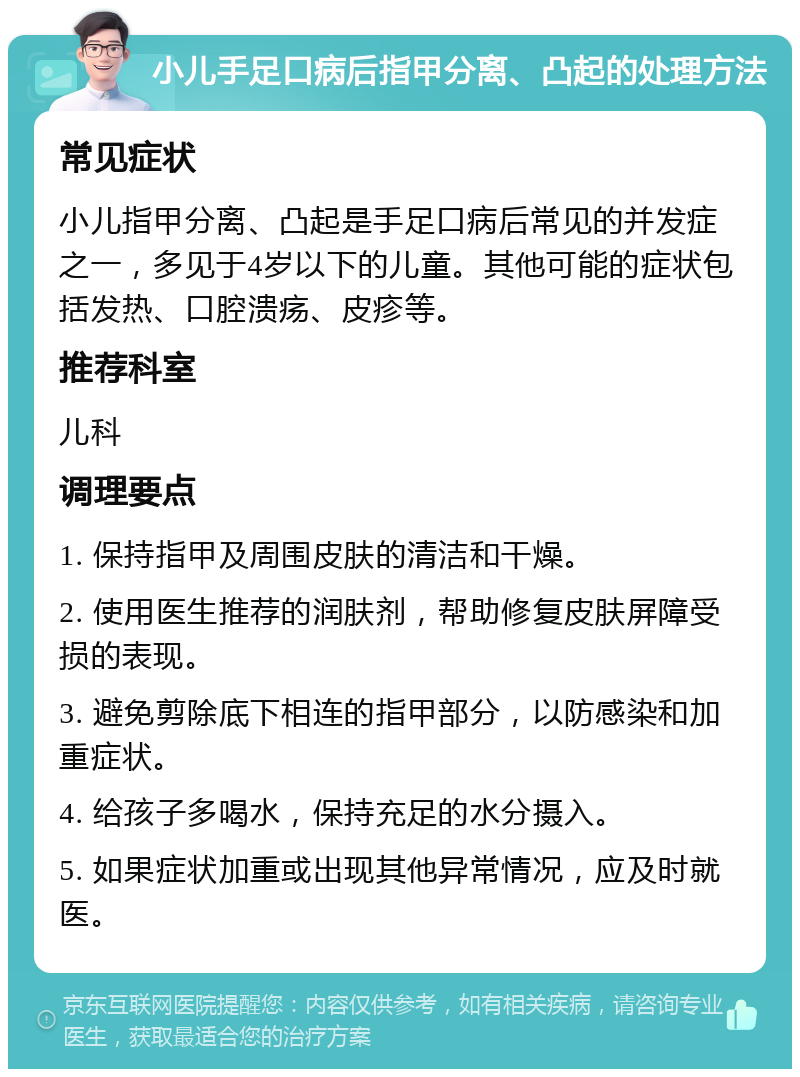 小儿手足口病后指甲分离、凸起的处理方法 常见症状 小儿指甲分离、凸起是手足口病后常见的并发症之一，多见于4岁以下的儿童。其他可能的症状包括发热、口腔溃疡、皮疹等。 推荐科室 儿科 调理要点 1. 保持指甲及周围皮肤的清洁和干燥。 2. 使用医生推荐的润肤剂，帮助修复皮肤屏障受损的表现。 3. 避免剪除底下相连的指甲部分，以防感染和加重症状。 4. 给孩子多喝水，保持充足的水分摄入。 5. 如果症状加重或出现其他异常情况，应及时就医。