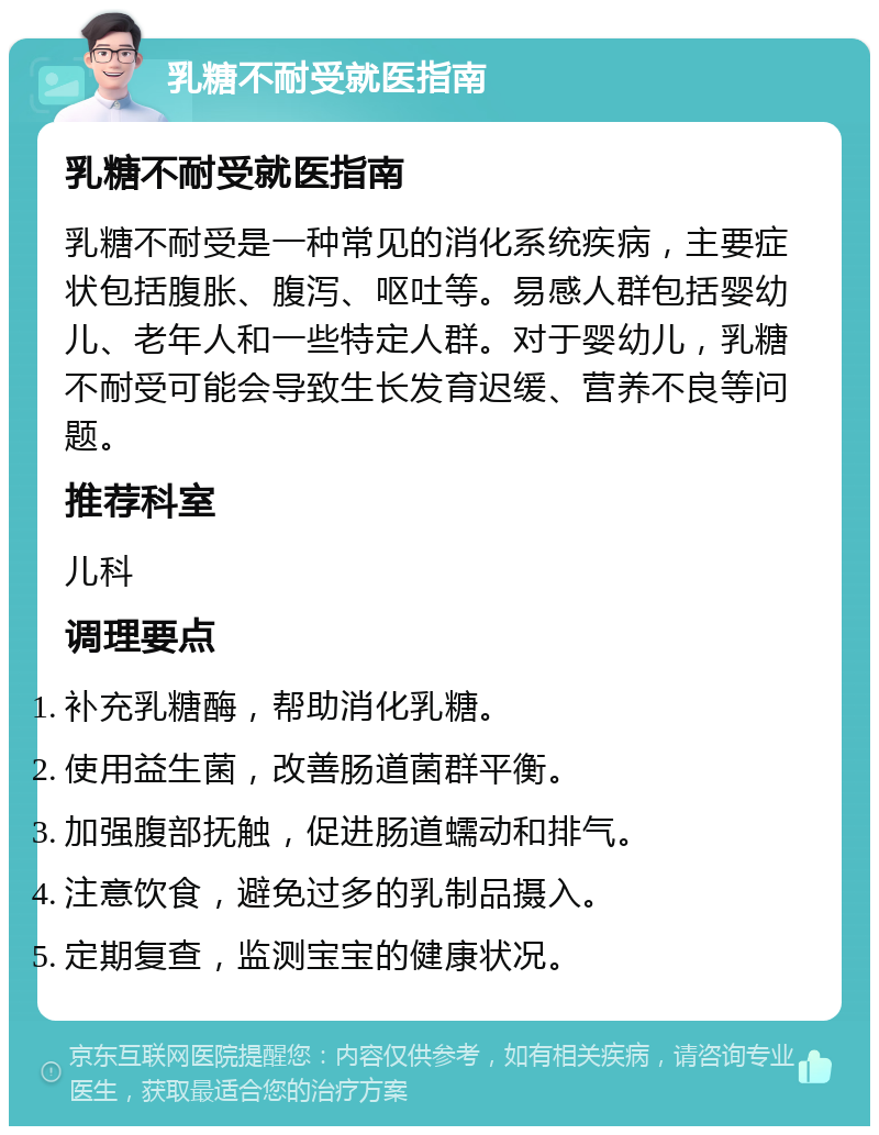 乳糖不耐受就医指南 乳糖不耐受就医指南 乳糖不耐受是一种常见的消化系统疾病，主要症状包括腹胀、腹泻、呕吐等。易感人群包括婴幼儿、老年人和一些特定人群。对于婴幼儿，乳糖不耐受可能会导致生长发育迟缓、营养不良等问题。 推荐科室 儿科 调理要点 补充乳糖酶，帮助消化乳糖。 使用益生菌，改善肠道菌群平衡。 加强腹部抚触，促进肠道蠕动和排气。 注意饮食，避免过多的乳制品摄入。 定期复查，监测宝宝的健康状况。