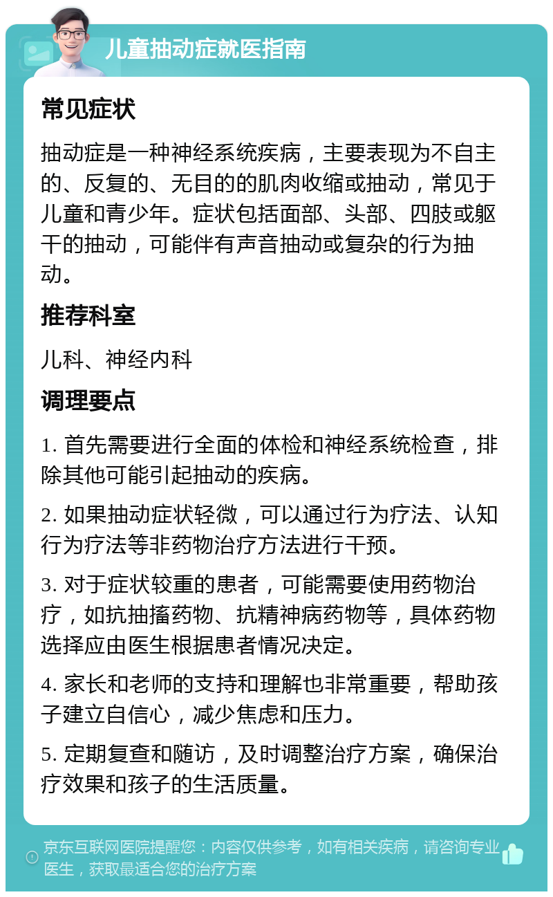 儿童抽动症就医指南 常见症状 抽动症是一种神经系统疾病，主要表现为不自主的、反复的、无目的的肌肉收缩或抽动，常见于儿童和青少年。症状包括面部、头部、四肢或躯干的抽动，可能伴有声音抽动或复杂的行为抽动。 推荐科室 儿科、神经内科 调理要点 1. 首先需要进行全面的体检和神经系统检查，排除其他可能引起抽动的疾病。 2. 如果抽动症状轻微，可以通过行为疗法、认知行为疗法等非药物治疗方法进行干预。 3. 对于症状较重的患者，可能需要使用药物治疗，如抗抽搐药物、抗精神病药物等，具体药物选择应由医生根据患者情况决定。 4. 家长和老师的支持和理解也非常重要，帮助孩子建立自信心，减少焦虑和压力。 5. 定期复查和随访，及时调整治疗方案，确保治疗效果和孩子的生活质量。