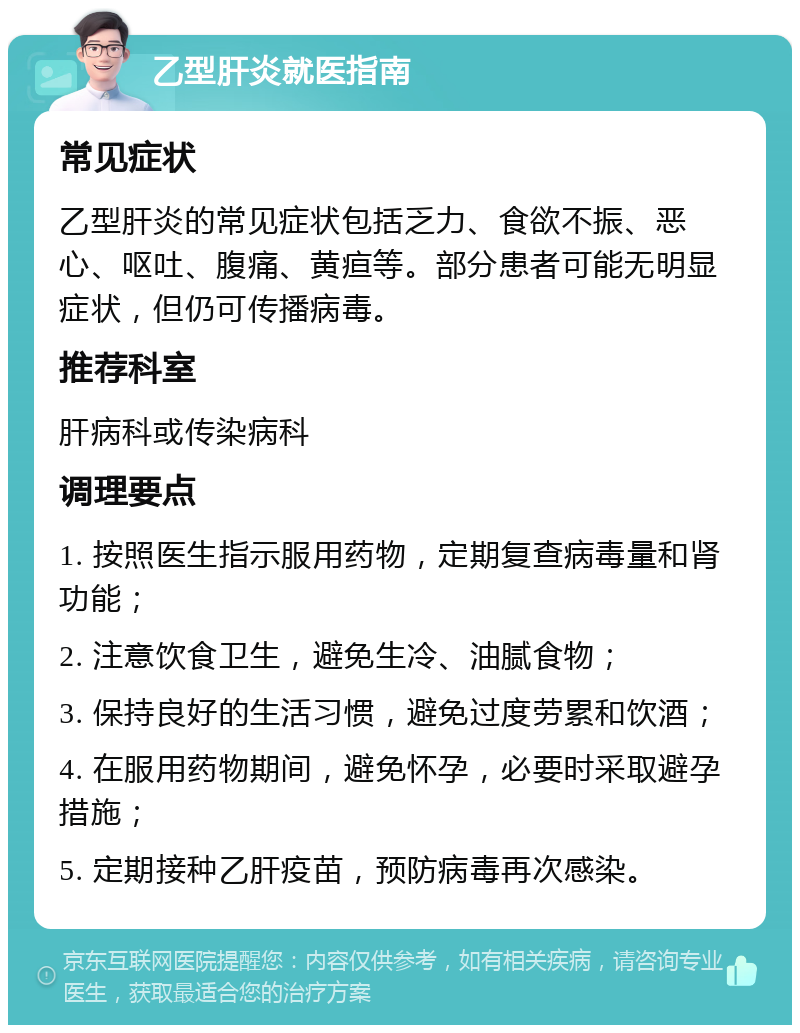 乙型肝炎就医指南 常见症状 乙型肝炎的常见症状包括乏力、食欲不振、恶心、呕吐、腹痛、黄疸等。部分患者可能无明显症状，但仍可传播病毒。 推荐科室 肝病科或传染病科 调理要点 1. 按照医生指示服用药物，定期复查病毒量和肾功能； 2. 注意饮食卫生，避免生冷、油腻食物； 3. 保持良好的生活习惯，避免过度劳累和饮酒； 4. 在服用药物期间，避免怀孕，必要时采取避孕措施； 5. 定期接种乙肝疫苗，预防病毒再次感染。