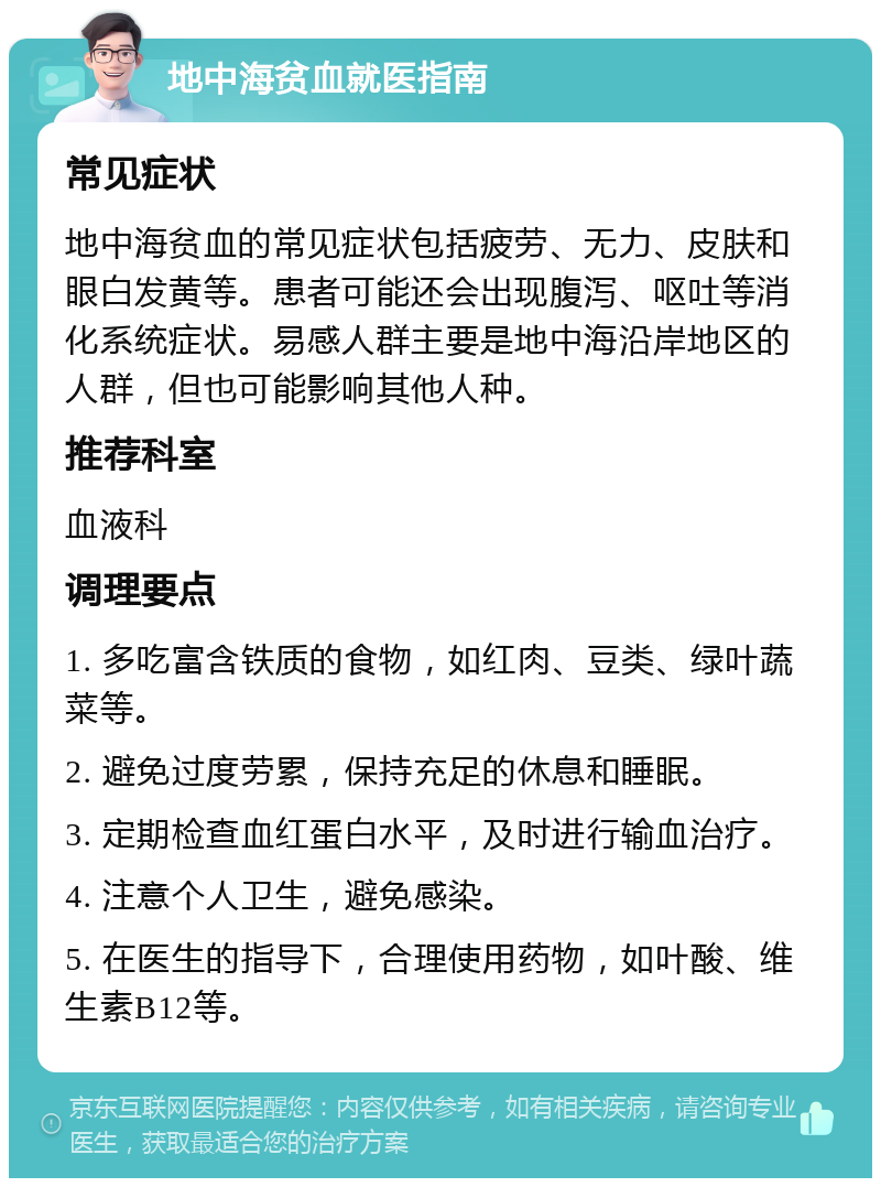 地中海贫血就医指南 常见症状 地中海贫血的常见症状包括疲劳、无力、皮肤和眼白发黄等。患者可能还会出现腹泻、呕吐等消化系统症状。易感人群主要是地中海沿岸地区的人群，但也可能影响其他人种。 推荐科室 血液科 调理要点 1. 多吃富含铁质的食物，如红肉、豆类、绿叶蔬菜等。 2. 避免过度劳累，保持充足的休息和睡眠。 3. 定期检查血红蛋白水平，及时进行输血治疗。 4. 注意个人卫生，避免感染。 5. 在医生的指导下，合理使用药物，如叶酸、维生素B12等。