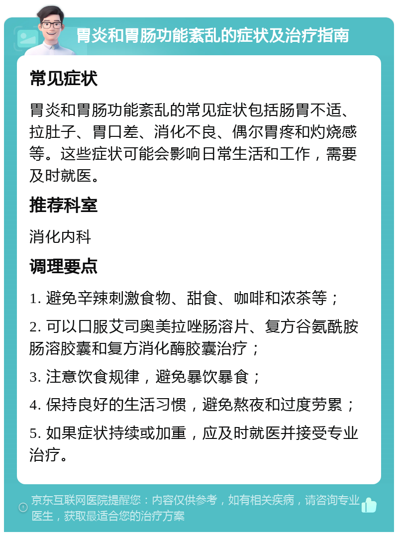 胃炎和胃肠功能紊乱的症状及治疗指南 常见症状 胃炎和胃肠功能紊乱的常见症状包括肠胃不适、拉肚子、胃口差、消化不良、偶尔胃疼和灼烧感等。这些症状可能会影响日常生活和工作，需要及时就医。 推荐科室 消化内科 调理要点 1. 避免辛辣刺激食物、甜食、咖啡和浓茶等； 2. 可以口服艾司奥美拉唑肠溶片、复方谷氨酰胺肠溶胶囊和复方消化酶胶囊治疗； 3. 注意饮食规律，避免暴饮暴食； 4. 保持良好的生活习惯，避免熬夜和过度劳累； 5. 如果症状持续或加重，应及时就医并接受专业治疗。