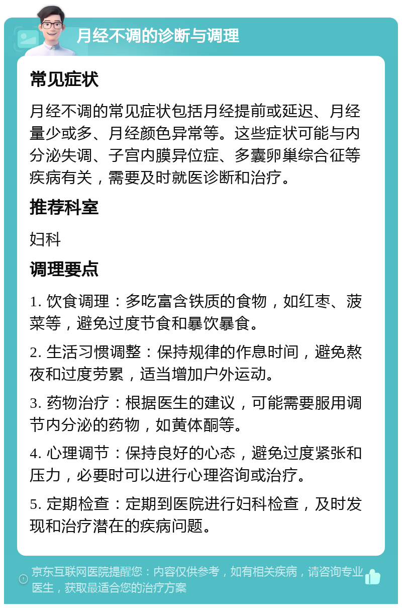 月经不调的诊断与调理 常见症状 月经不调的常见症状包括月经提前或延迟、月经量少或多、月经颜色异常等。这些症状可能与内分泌失调、子宫内膜异位症、多囊卵巢综合征等疾病有关，需要及时就医诊断和治疗。 推荐科室 妇科 调理要点 1. 饮食调理：多吃富含铁质的食物，如红枣、菠菜等，避免过度节食和暴饮暴食。 2. 生活习惯调整：保持规律的作息时间，避免熬夜和过度劳累，适当增加户外运动。 3. 药物治疗：根据医生的建议，可能需要服用调节内分泌的药物，如黄体酮等。 4. 心理调节：保持良好的心态，避免过度紧张和压力，必要时可以进行心理咨询或治疗。 5. 定期检查：定期到医院进行妇科检查，及时发现和治疗潜在的疾病问题。