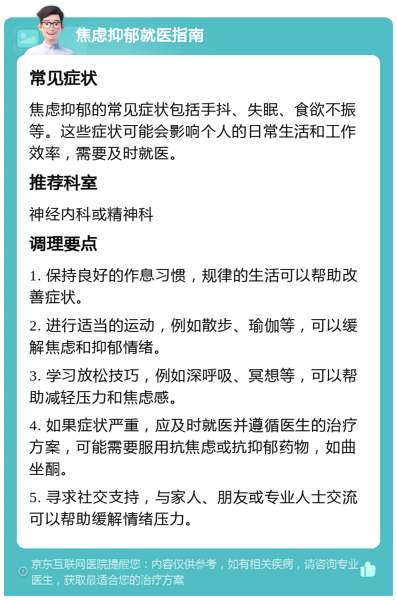 焦虑抑郁就医指南 常见症状 焦虑抑郁的常见症状包括手抖、失眠、食欲不振等。这些症状可能会影响个人的日常生活和工作效率，需要及时就医。 推荐科室 神经内科或精神科 调理要点 1. 保持良好的作息习惯，规律的生活可以帮助改善症状。 2. 进行适当的运动，例如散步、瑜伽等，可以缓解焦虑和抑郁情绪。 3. 学习放松技巧，例如深呼吸、冥想等，可以帮助减轻压力和焦虑感。 4. 如果症状严重，应及时就医并遵循医生的治疗方案，可能需要服用抗焦虑或抗抑郁药物，如曲坐酮。 5. 寻求社交支持，与家人、朋友或专业人士交流可以帮助缓解情绪压力。