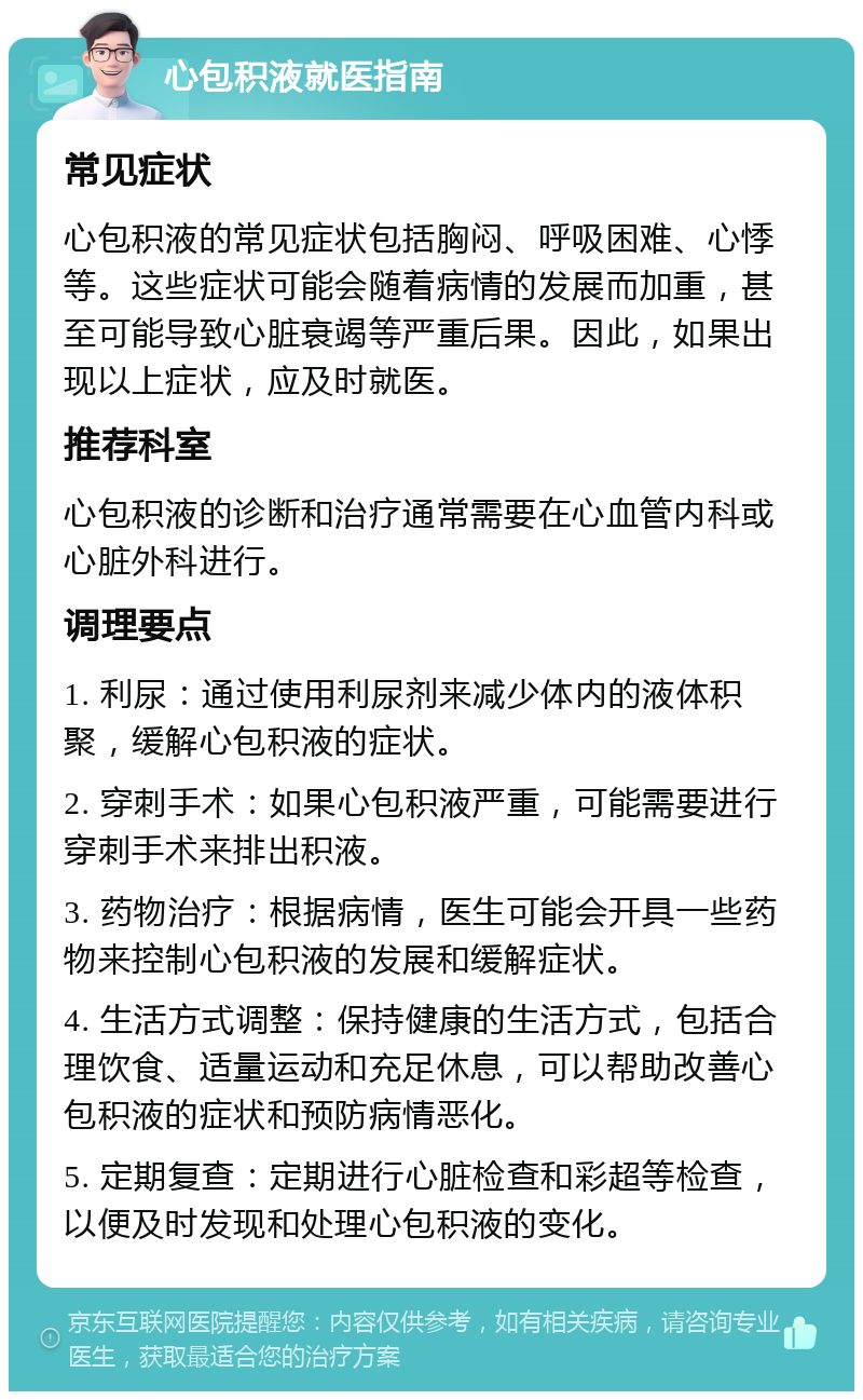 心包积液就医指南 常见症状 心包积液的常见症状包括胸闷、呼吸困难、心悸等。这些症状可能会随着病情的发展而加重，甚至可能导致心脏衰竭等严重后果。因此，如果出现以上症状，应及时就医。 推荐科室 心包积液的诊断和治疗通常需要在心血管内科或心脏外科进行。 调理要点 1. 利尿：通过使用利尿剂来减少体内的液体积聚，缓解心包积液的症状。 2. 穿刺手术：如果心包积液严重，可能需要进行穿刺手术来排出积液。 3. 药物治疗：根据病情，医生可能会开具一些药物来控制心包积液的发展和缓解症状。 4. 生活方式调整：保持健康的生活方式，包括合理饮食、适量运动和充足休息，可以帮助改善心包积液的症状和预防病情恶化。 5. 定期复查：定期进行心脏检查和彩超等检查，以便及时发现和处理心包积液的变化。