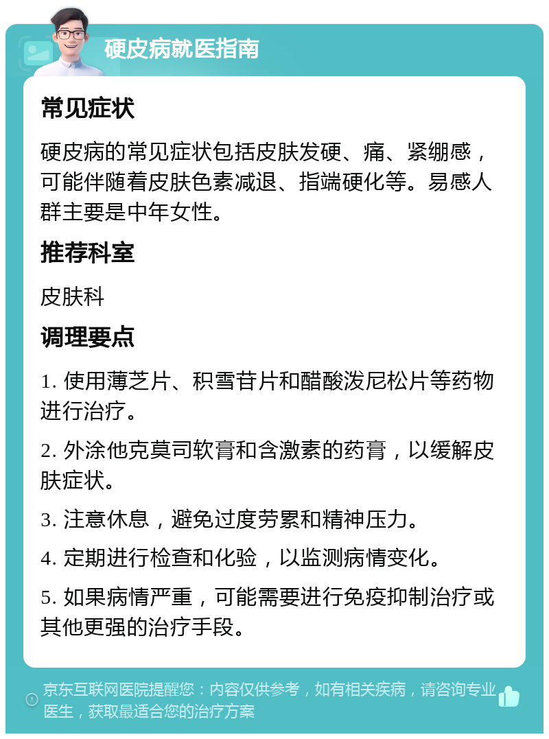 硬皮病就医指南 常见症状 硬皮病的常见症状包括皮肤发硬、痛、紧绷感，可能伴随着皮肤色素减退、指端硬化等。易感人群主要是中年女性。 推荐科室 皮肤科 调理要点 1. 使用薄芝片、积雪苷片和醋酸泼尼松片等药物进行治疗。 2. 外涂他克莫司软膏和含激素的药膏，以缓解皮肤症状。 3. 注意休息，避免过度劳累和精神压力。 4. 定期进行检查和化验，以监测病情变化。 5. 如果病情严重，可能需要进行免疫抑制治疗或其他更强的治疗手段。