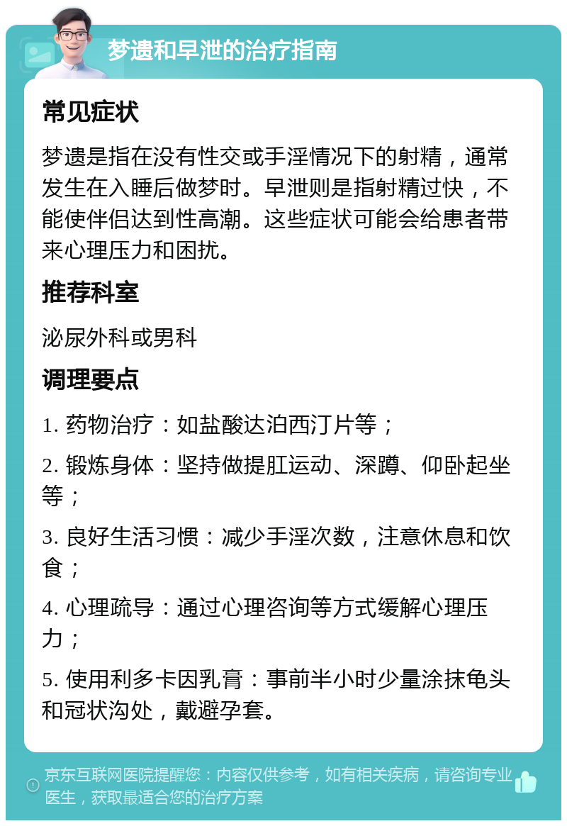 梦遗和早泄的治疗指南 常见症状 梦遗是指在没有性交或手淫情况下的射精，通常发生在入睡后做梦时。早泄则是指射精过快，不能使伴侣达到性高潮。这些症状可能会给患者带来心理压力和困扰。 推荐科室 泌尿外科或男科 调理要点 1. 药物治疗：如盐酸达泊西汀片等； 2. 锻炼身体：坚持做提肛运动、深蹲、仰卧起坐等； 3. 良好生活习惯：减少手淫次数，注意休息和饮食； 4. 心理疏导：通过心理咨询等方式缓解心理压力； 5. 使用利多卡因乳膏：事前半小时少量涂抹龟头和冠状沟处，戴避孕套。