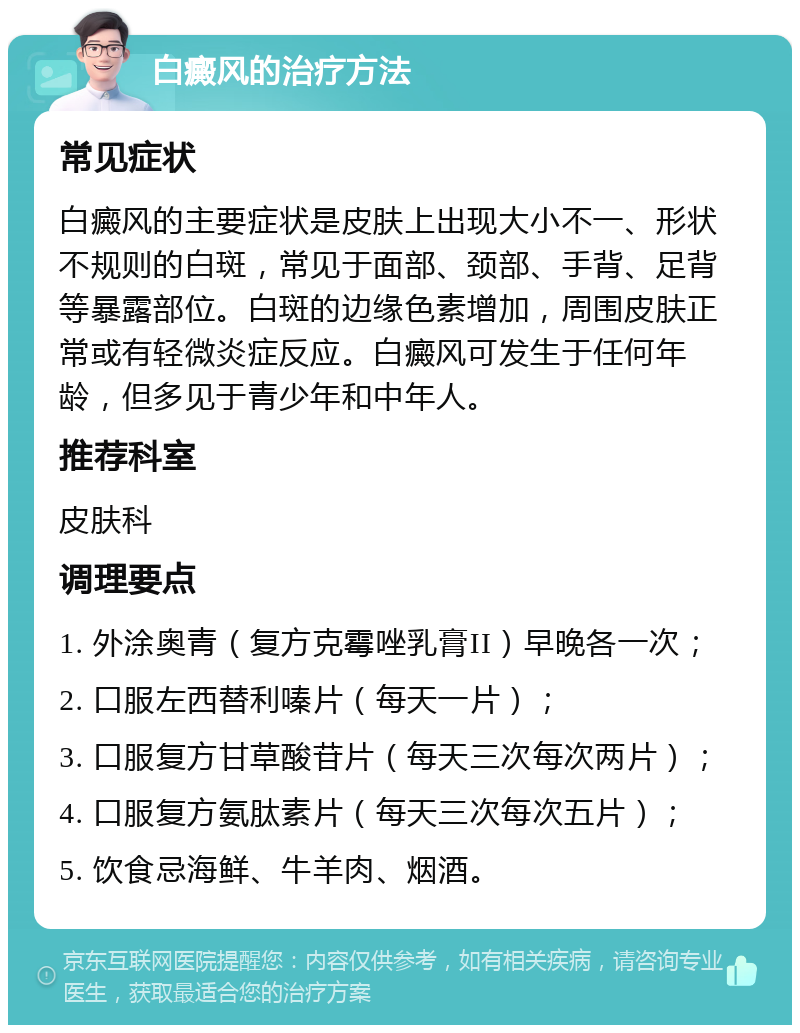 白癜风的治疗方法 常见症状 白癜风的主要症状是皮肤上出现大小不一、形状不规则的白斑，常见于面部、颈部、手背、足背等暴露部位。白斑的边缘色素增加，周围皮肤正常或有轻微炎症反应。白癜风可发生于任何年龄，但多见于青少年和中年人。 推荐科室 皮肤科 调理要点 1. 外涂奥青（复方克霉唑乳膏II）早晚各一次； 2. 口服左西替利嗪片（每天一片）； 3. 口服复方甘草酸苷片（每天三次每次两片）； 4. 口服复方氨肽素片（每天三次每次五片）； 5. 饮食忌海鲜、牛羊肉、烟酒。