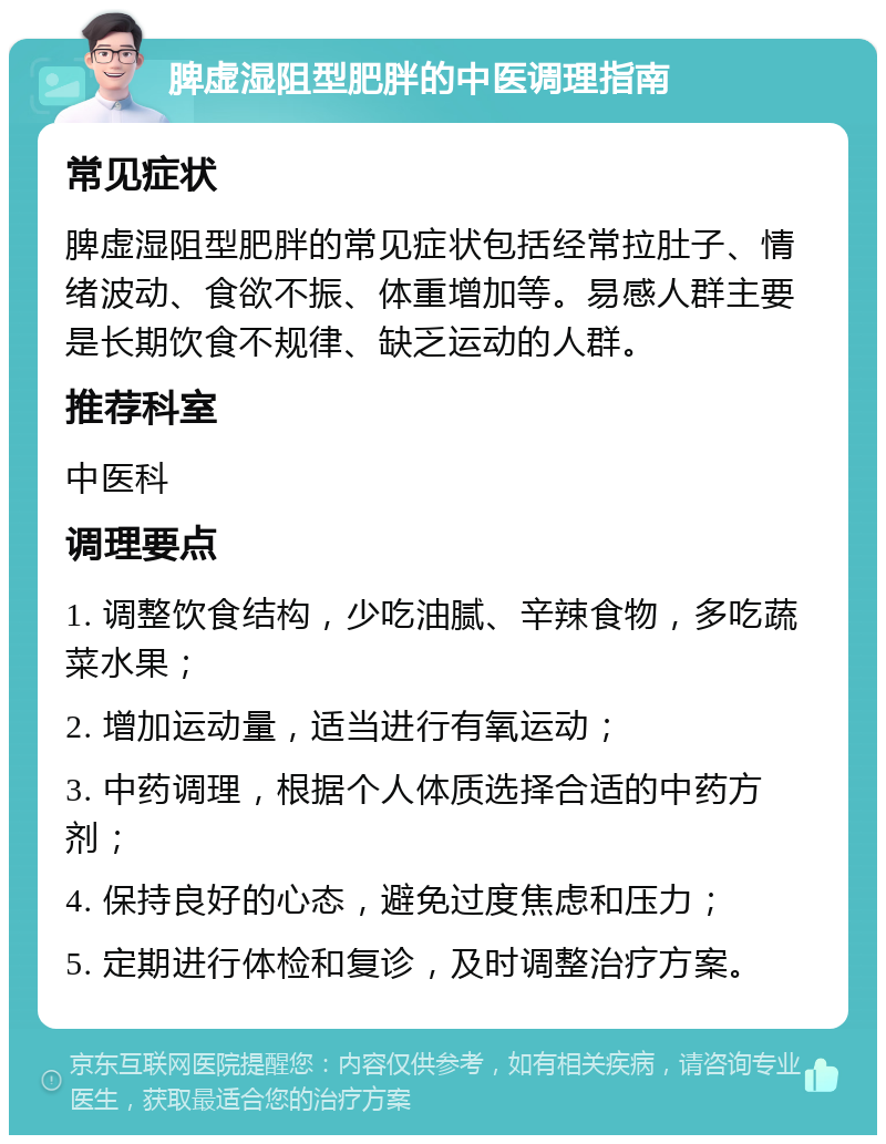 脾虚湿阻型肥胖的中医调理指南 常见症状 脾虚湿阻型肥胖的常见症状包括经常拉肚子、情绪波动、食欲不振、体重增加等。易感人群主要是长期饮食不规律、缺乏运动的人群。 推荐科室 中医科 调理要点 1. 调整饮食结构，少吃油腻、辛辣食物，多吃蔬菜水果； 2. 增加运动量，适当进行有氧运动； 3. 中药调理，根据个人体质选择合适的中药方剂； 4. 保持良好的心态，避免过度焦虑和压力； 5. 定期进行体检和复诊，及时调整治疗方案。