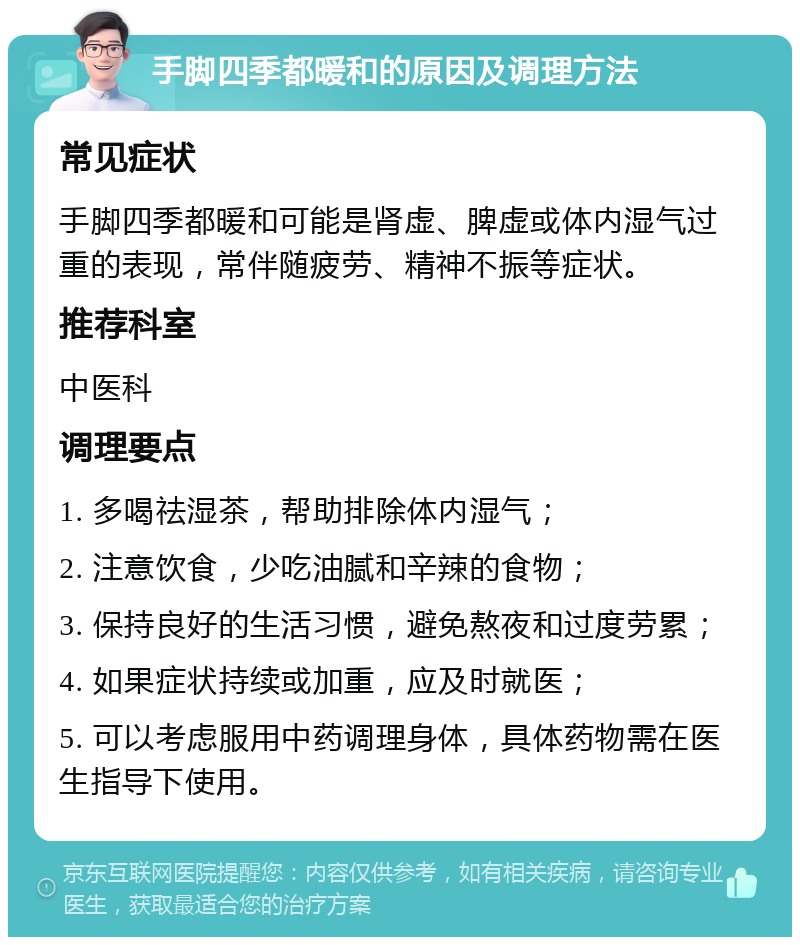 手脚四季都暖和的原因及调理方法 常见症状 手脚四季都暖和可能是肾虚、脾虚或体内湿气过重的表现，常伴随疲劳、精神不振等症状。 推荐科室 中医科 调理要点 1. 多喝祛湿茶，帮助排除体内湿气； 2. 注意饮食，少吃油腻和辛辣的食物； 3. 保持良好的生活习惯，避免熬夜和过度劳累； 4. 如果症状持续或加重，应及时就医； 5. 可以考虑服用中药调理身体，具体药物需在医生指导下使用。