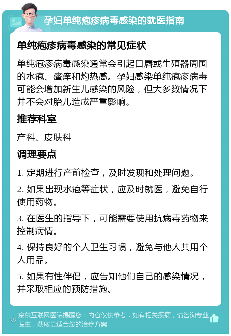 孕妇单纯疱疹病毒感染的就医指南 单纯疱疹病毒感染的常见症状 单纯疱疹病毒感染通常会引起口唇或生殖器周围的水疱、瘙痒和灼热感。孕妇感染单纯疱疹病毒可能会增加新生儿感染的风险，但大多数情况下并不会对胎儿造成严重影响。 推荐科室 产科、皮肤科 调理要点 1. 定期进行产前检查，及时发现和处理问题。 2. 如果出现水疱等症状，应及时就医，避免自行使用药物。 3. 在医生的指导下，可能需要使用抗病毒药物来控制病情。 4. 保持良好的个人卫生习惯，避免与他人共用个人用品。 5. 如果有性伴侣，应告知他们自己的感染情况，并采取相应的预防措施。