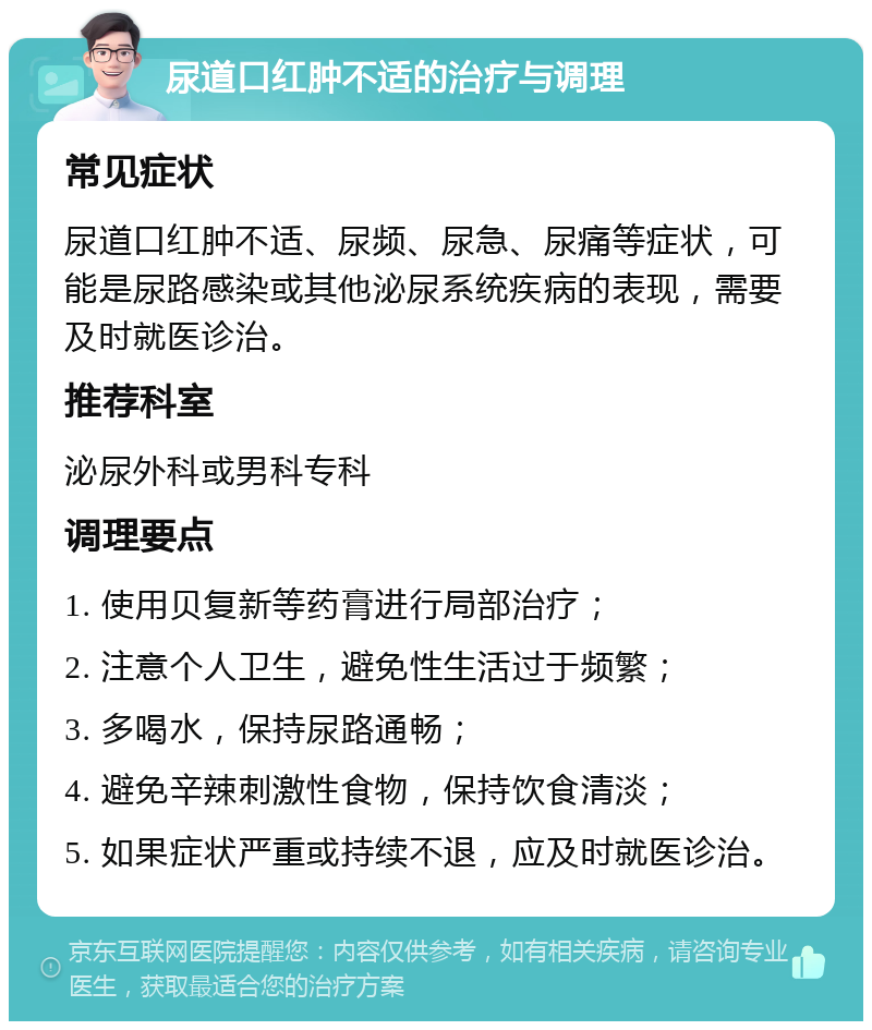 尿道口红肿不适的治疗与调理 常见症状 尿道口红肿不适、尿频、尿急、尿痛等症状，可能是尿路感染或其他泌尿系统疾病的表现，需要及时就医诊治。 推荐科室 泌尿外科或男科专科 调理要点 1. 使用贝复新等药膏进行局部治疗； 2. 注意个人卫生，避免性生活过于频繁； 3. 多喝水，保持尿路通畅； 4. 避免辛辣刺激性食物，保持饮食清淡； 5. 如果症状严重或持续不退，应及时就医诊治。