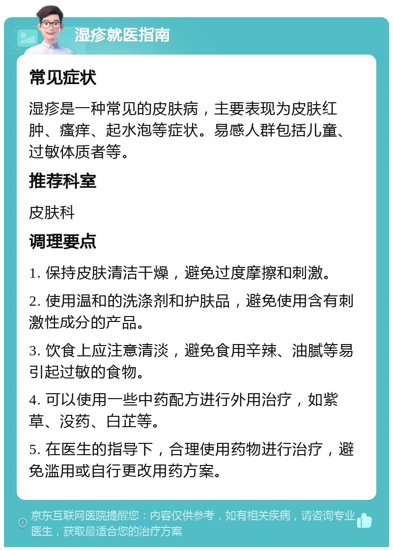 湿疹就医指南 常见症状 湿疹是一种常见的皮肤病，主要表现为皮肤红肿、瘙痒、起水泡等症状。易感人群包括儿童、过敏体质者等。 推荐科室 皮肤科 调理要点 1. 保持皮肤清洁干燥，避免过度摩擦和刺激。 2. 使用温和的洗涤剂和护肤品，避免使用含有刺激性成分的产品。 3. 饮食上应注意清淡，避免食用辛辣、油腻等易引起过敏的食物。 4. 可以使用一些中药配方进行外用治疗，如紫草、没药、白芷等。 5. 在医生的指导下，合理使用药物进行治疗，避免滥用或自行更改用药方案。