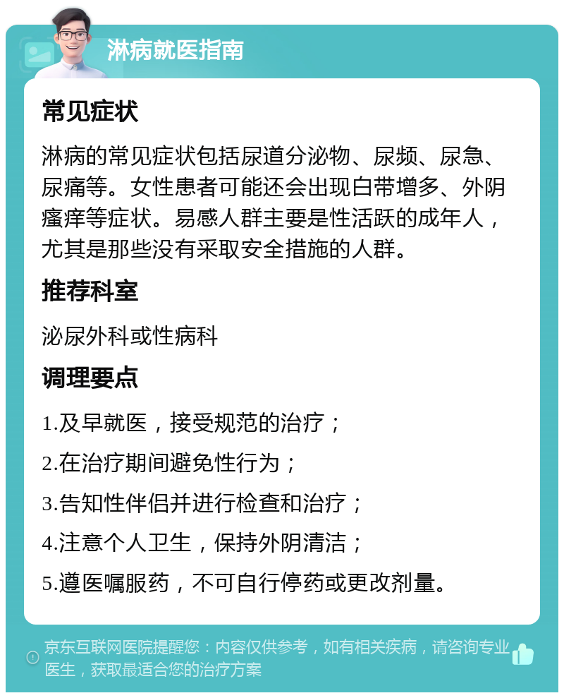 淋病就医指南 常见症状 淋病的常见症状包括尿道分泌物、尿频、尿急、尿痛等。女性患者可能还会出现白带增多、外阴瘙痒等症状。易感人群主要是性活跃的成年人，尤其是那些没有采取安全措施的人群。 推荐科室 泌尿外科或性病科 调理要点 1.及早就医，接受规范的治疗； 2.在治疗期间避免性行为； 3.告知性伴侣并进行检查和治疗； 4.注意个人卫生，保持外阴清洁； 5.遵医嘱服药，不可自行停药或更改剂量。