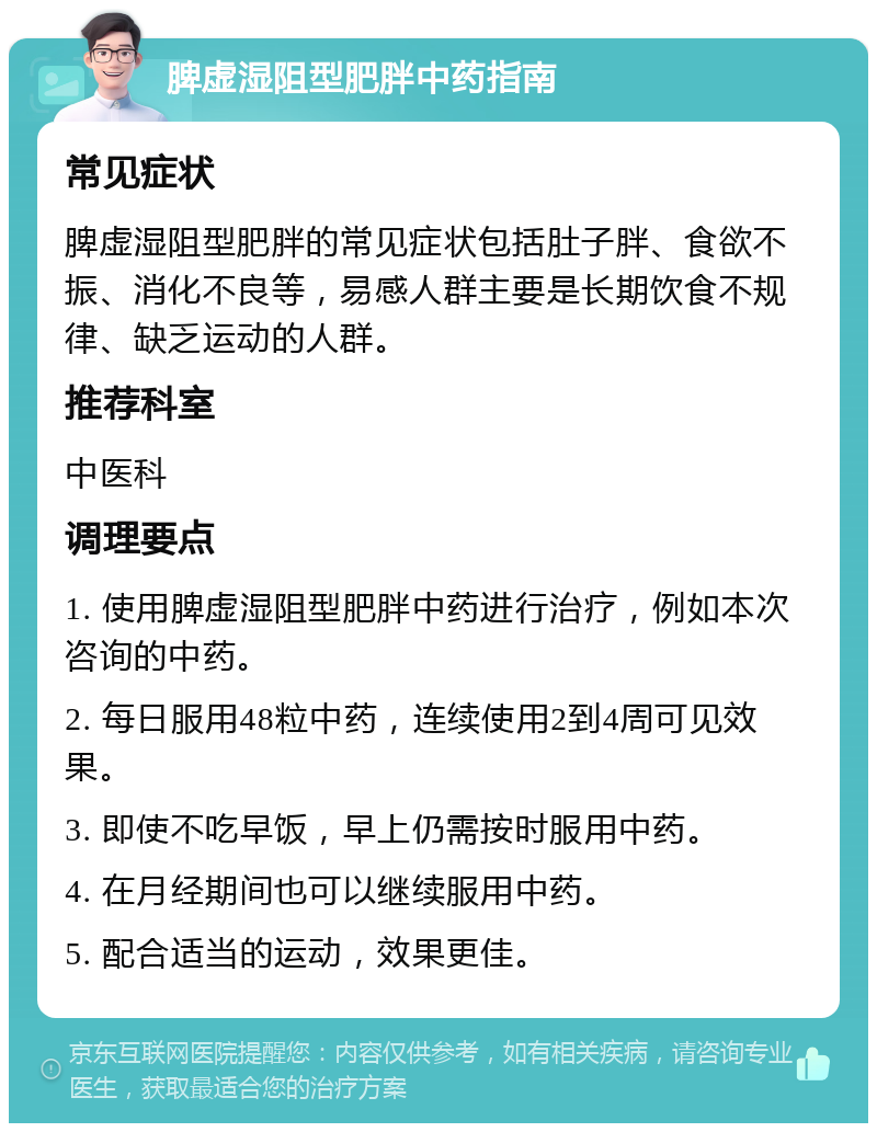 脾虚湿阻型肥胖中药指南 常见症状 脾虚湿阻型肥胖的常见症状包括肚子胖、食欲不振、消化不良等，易感人群主要是长期饮食不规律、缺乏运动的人群。 推荐科室 中医科 调理要点 1. 使用脾虚湿阻型肥胖中药进行治疗，例如本次咨询的中药。 2. 每日服用48粒中药，连续使用2到4周可见效果。 3. 即使不吃早饭，早上仍需按时服用中药。 4. 在月经期间也可以继续服用中药。 5. 配合适当的运动，效果更佳。