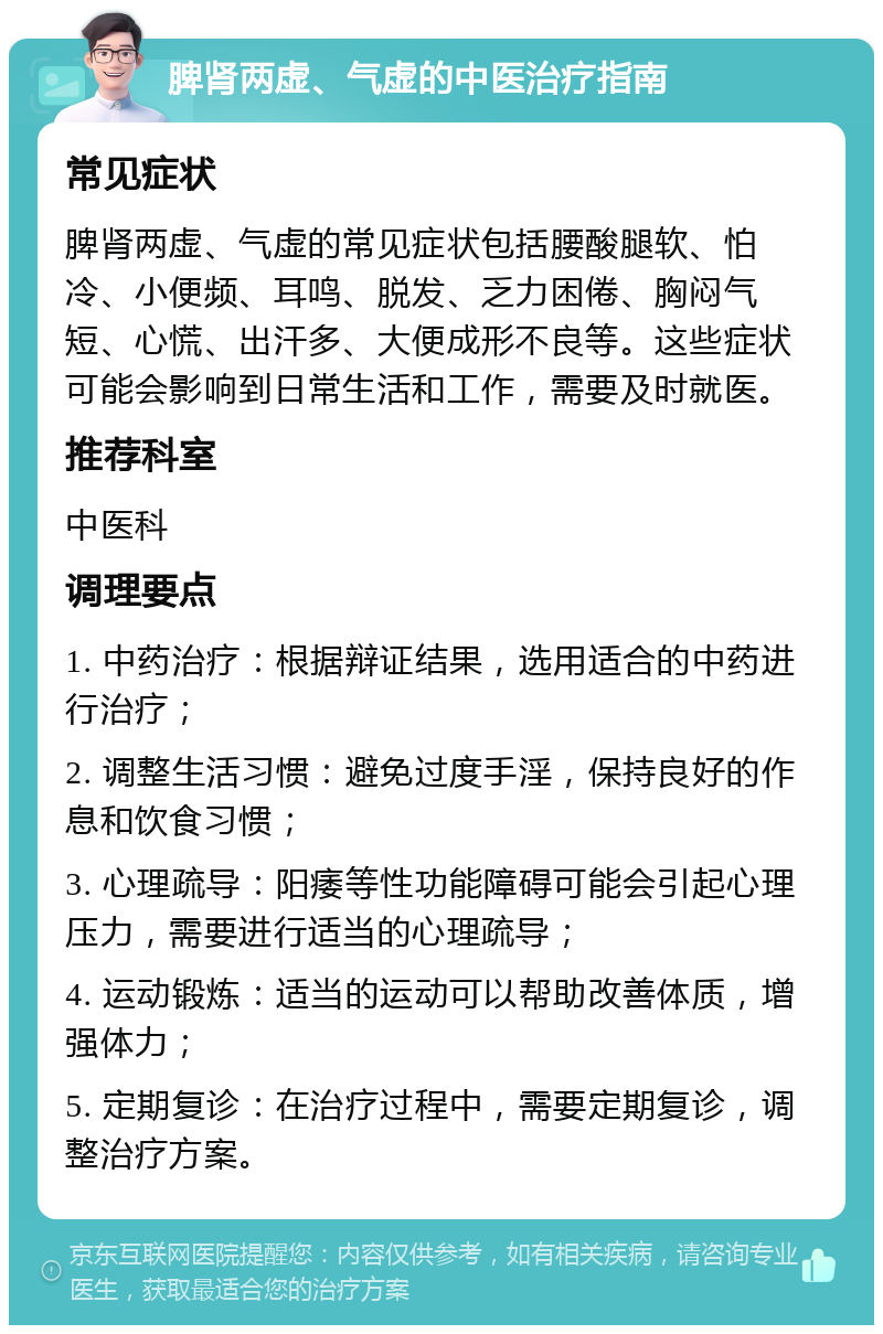 脾肾两虚、气虚的中医治疗指南 常见症状 脾肾两虚、气虚的常见症状包括腰酸腿软、怕冷、小便频、耳鸣、脱发、乏力困倦、胸闷气短、心慌、出汗多、大便成形不良等。这些症状可能会影响到日常生活和工作，需要及时就医。 推荐科室 中医科 调理要点 1. 中药治疗：根据辩证结果，选用适合的中药进行治疗； 2. 调整生活习惯：避免过度手淫，保持良好的作息和饮食习惯； 3. 心理疏导：阳痿等性功能障碍可能会引起心理压力，需要进行适当的心理疏导； 4. 运动锻炼：适当的运动可以帮助改善体质，增强体力； 5. 定期复诊：在治疗过程中，需要定期复诊，调整治疗方案。