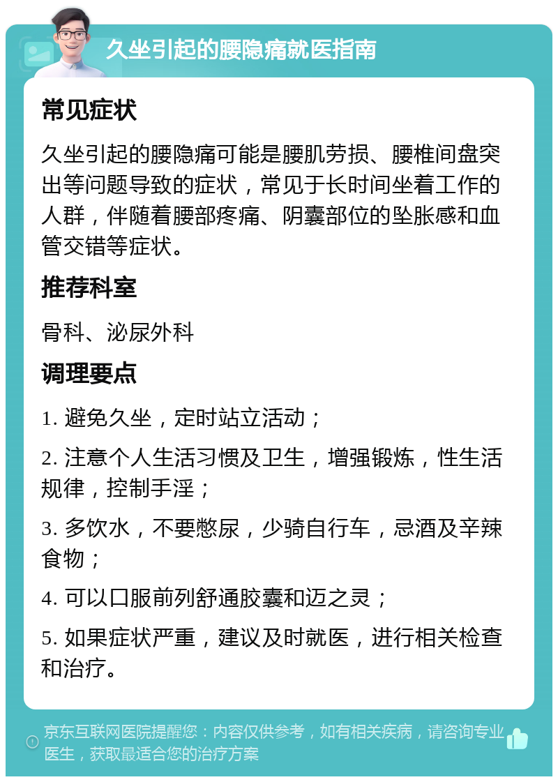 久坐引起的腰隐痛就医指南 常见症状 久坐引起的腰隐痛可能是腰肌劳损、腰椎间盘突出等问题导致的症状，常见于长时间坐着工作的人群，伴随着腰部疼痛、阴囊部位的坠胀感和血管交错等症状。 推荐科室 骨科、泌尿外科 调理要点 1. 避免久坐，定时站立活动； 2. 注意个人生活习惯及卫生，增强锻炼，性生活规律，控制手淫； 3. 多饮水，不要憋尿，少骑自行车，忌酒及辛辣食物； 4. 可以口服前列舒通胶囊和迈之灵； 5. 如果症状严重，建议及时就医，进行相关检查和治疗。