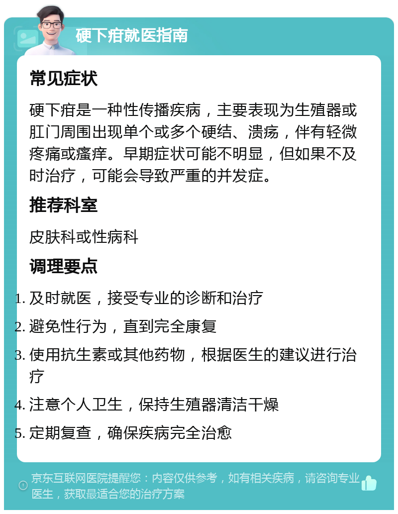 硬下疳就医指南 常见症状 硬下疳是一种性传播疾病，主要表现为生殖器或肛门周围出现单个或多个硬结、溃疡，伴有轻微疼痛或瘙痒。早期症状可能不明显，但如果不及时治疗，可能会导致严重的并发症。 推荐科室 皮肤科或性病科 调理要点 及时就医，接受专业的诊断和治疗 避免性行为，直到完全康复 使用抗生素或其他药物，根据医生的建议进行治疗 注意个人卫生，保持生殖器清洁干燥 定期复查，确保疾病完全治愈