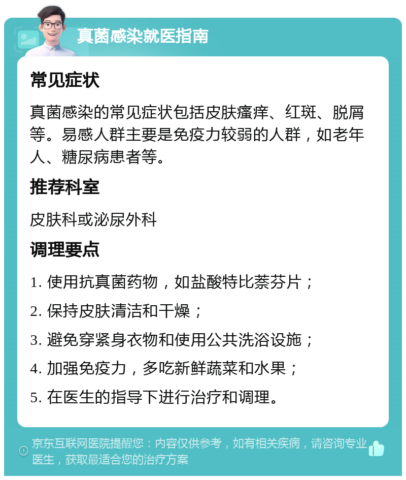 真菌感染就医指南 常见症状 真菌感染的常见症状包括皮肤瘙痒、红斑、脱屑等。易感人群主要是免疫力较弱的人群，如老年人、糖尿病患者等。 推荐科室 皮肤科或泌尿外科 调理要点 1. 使用抗真菌药物，如盐酸特比萘芬片； 2. 保持皮肤清洁和干燥； 3. 避免穿紧身衣物和使用公共洗浴设施； 4. 加强免疫力，多吃新鲜蔬菜和水果； 5. 在医生的指导下进行治疗和调理。