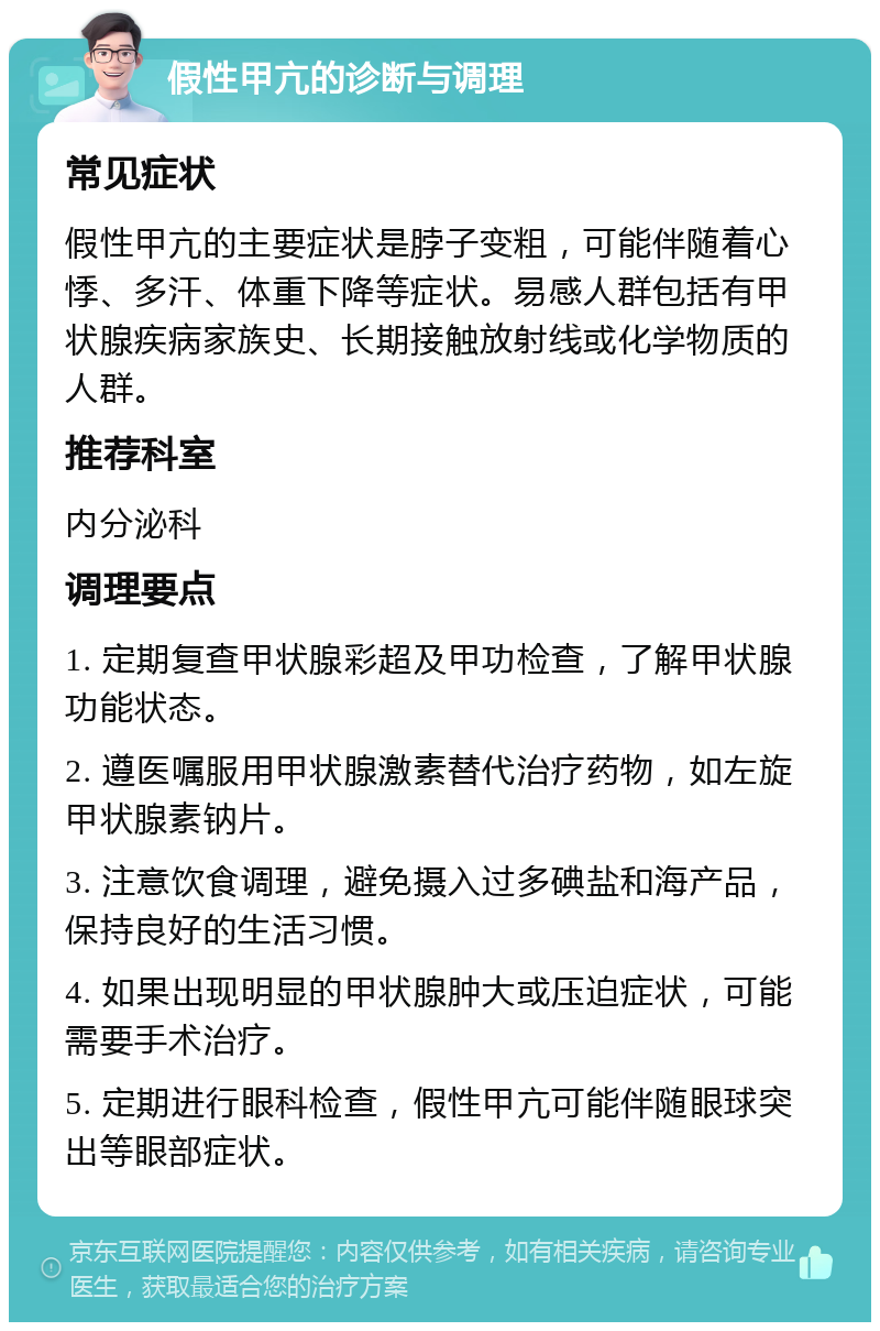 假性甲亢的诊断与调理 常见症状 假性甲亢的主要症状是脖子变粗，可能伴随着心悸、多汗、体重下降等症状。易感人群包括有甲状腺疾病家族史、长期接触放射线或化学物质的人群。 推荐科室 内分泌科 调理要点 1. 定期复查甲状腺彩超及甲功检查，了解甲状腺功能状态。 2. 遵医嘱服用甲状腺激素替代治疗药物，如左旋甲状腺素钠片。 3. 注意饮食调理，避免摄入过多碘盐和海产品，保持良好的生活习惯。 4. 如果出现明显的甲状腺肿大或压迫症状，可能需要手术治疗。 5. 定期进行眼科检查，假性甲亢可能伴随眼球突出等眼部症状。