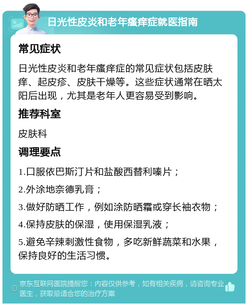 日光性皮炎和老年瘙痒症就医指南 常见症状 日光性皮炎和老年瘙痒症的常见症状包括皮肤痒、起皮疹、皮肤干燥等。这些症状通常在晒太阳后出现，尤其是老年人更容易受到影响。 推荐科室 皮肤科 调理要点 1.口服依巴斯汀片和盐酸西替利嗪片； 2.外涂地奈德乳膏； 3.做好防晒工作，例如涂防晒霜或穿长袖衣物； 4.保持皮肤的保湿，使用保湿乳液； 5.避免辛辣刺激性食物，多吃新鲜蔬菜和水果，保持良好的生活习惯。