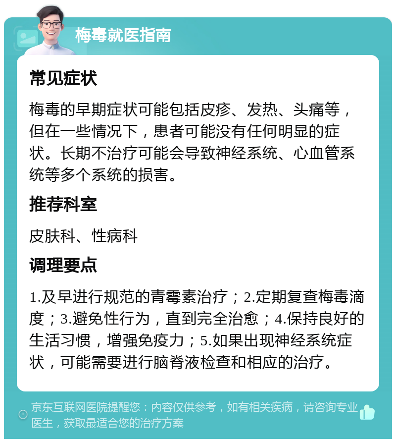 梅毒就医指南 常见症状 梅毒的早期症状可能包括皮疹、发热、头痛等，但在一些情况下，患者可能没有任何明显的症状。长期不治疗可能会导致神经系统、心血管系统等多个系统的损害。 推荐科室 皮肤科、性病科 调理要点 1.及早进行规范的青霉素治疗；2.定期复查梅毒滴度；3.避免性行为，直到完全治愈；4.保持良好的生活习惯，增强免疫力；5.如果出现神经系统症状，可能需要进行脑脊液检查和相应的治疗。