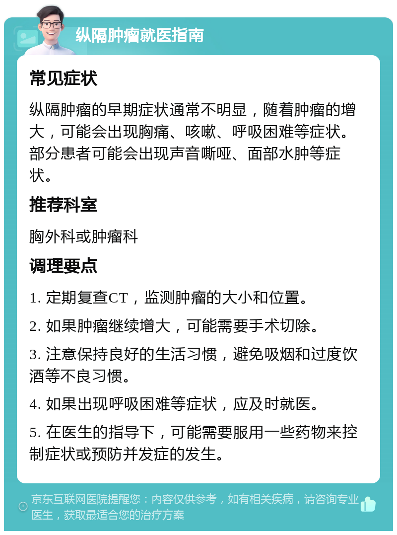 纵隔肿瘤就医指南 常见症状 纵隔肿瘤的早期症状通常不明显，随着肿瘤的增大，可能会出现胸痛、咳嗽、呼吸困难等症状。部分患者可能会出现声音嘶哑、面部水肿等症状。 推荐科室 胸外科或肿瘤科 调理要点 1. 定期复查CT，监测肿瘤的大小和位置。 2. 如果肿瘤继续增大，可能需要手术切除。 3. 注意保持良好的生活习惯，避免吸烟和过度饮酒等不良习惯。 4. 如果出现呼吸困难等症状，应及时就医。 5. 在医生的指导下，可能需要服用一些药物来控制症状或预防并发症的发生。