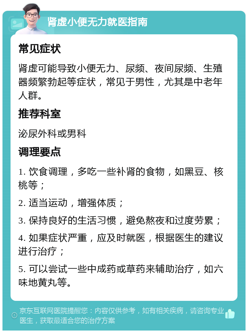 肾虚小便无力就医指南 常见症状 肾虚可能导致小便无力、尿频、夜间尿频、生殖器频繁勃起等症状，常见于男性，尤其是中老年人群。 推荐科室 泌尿外科或男科 调理要点 1. 饮食调理，多吃一些补肾的食物，如黑豆、核桃等； 2. 适当运动，增强体质； 3. 保持良好的生活习惯，避免熬夜和过度劳累； 4. 如果症状严重，应及时就医，根据医生的建议进行治疗； 5. 可以尝试一些中成药或草药来辅助治疗，如六味地黄丸等。