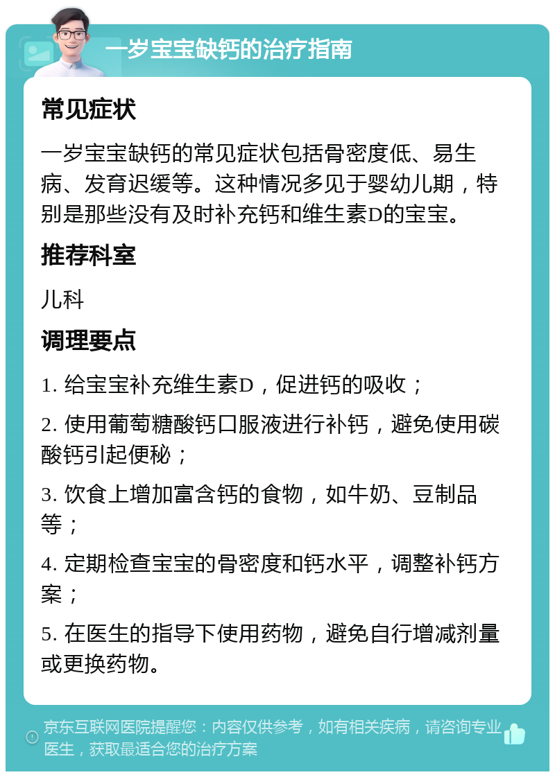 一岁宝宝缺钙的治疗指南 常见症状 一岁宝宝缺钙的常见症状包括骨密度低、易生病、发育迟缓等。这种情况多见于婴幼儿期，特别是那些没有及时补充钙和维生素D的宝宝。 推荐科室 儿科 调理要点 1. 给宝宝补充维生素D，促进钙的吸收； 2. 使用葡萄糖酸钙口服液进行补钙，避免使用碳酸钙引起便秘； 3. 饮食上增加富含钙的食物，如牛奶、豆制品等； 4. 定期检查宝宝的骨密度和钙水平，调整补钙方案； 5. 在医生的指导下使用药物，避免自行增减剂量或更换药物。