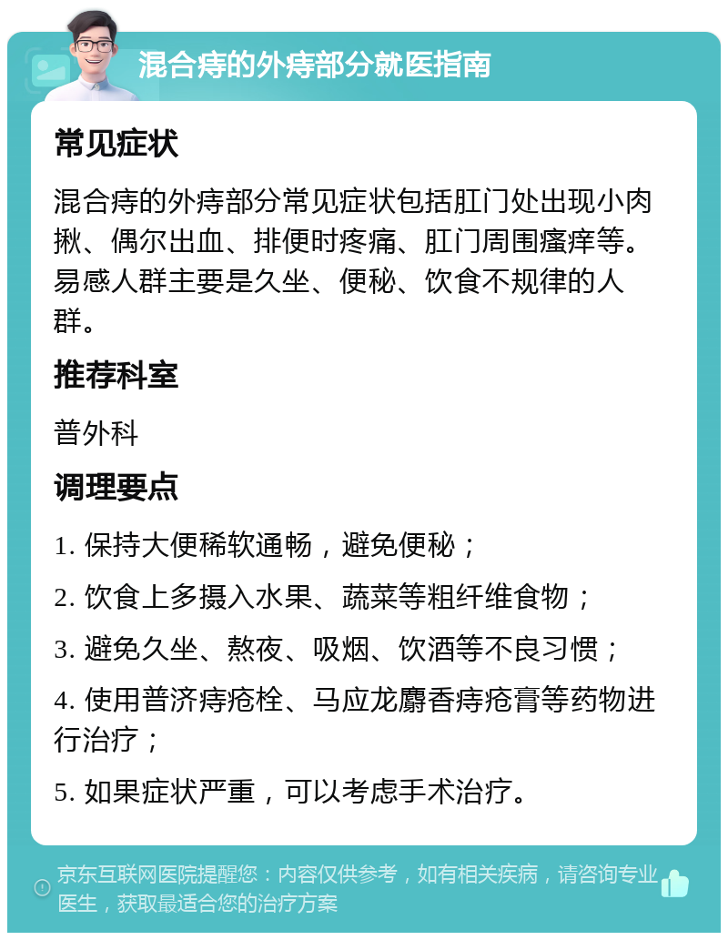 混合痔的外痔部分就医指南 常见症状 混合痔的外痔部分常见症状包括肛门处出现小肉揪、偶尔出血、排便时疼痛、肛门周围瘙痒等。易感人群主要是久坐、便秘、饮食不规律的人群。 推荐科室 普外科 调理要点 1. 保持大便稀软通畅，避免便秘； 2. 饮食上多摄入水果、蔬菜等粗纤维食物； 3. 避免久坐、熬夜、吸烟、饮酒等不良习惯； 4. 使用普济痔疮栓、马应龙麝香痔疮膏等药物进行治疗； 5. 如果症状严重，可以考虑手术治疗。