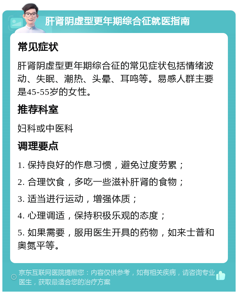 肝肾阴虚型更年期综合征就医指南 常见症状 肝肾阴虚型更年期综合征的常见症状包括情绪波动、失眠、潮热、头晕、耳鸣等。易感人群主要是45-55岁的女性。 推荐科室 妇科或中医科 调理要点 1. 保持良好的作息习惯，避免过度劳累； 2. 合理饮食，多吃一些滋补肝肾的食物； 3. 适当进行运动，增强体质； 4. 心理调适，保持积极乐观的态度； 5. 如果需要，服用医生开具的药物，如来士普和奥氮平等。