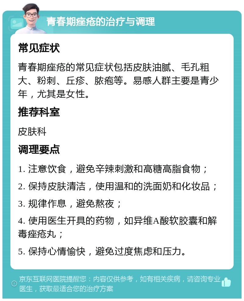 青春期痤疮的治疗与调理 常见症状 青春期痤疮的常见症状包括皮肤油腻、毛孔粗大、粉刺、丘疹、脓疱等。易感人群主要是青少年，尤其是女性。 推荐科室 皮肤科 调理要点 1. 注意饮食，避免辛辣刺激和高糖高脂食物； 2. 保持皮肤清洁，使用温和的洗面奶和化妆品； 3. 规律作息，避免熬夜； 4. 使用医生开具的药物，如异维A酸软胶囊和解毒痤疮丸； 5. 保持心情愉快，避免过度焦虑和压力。