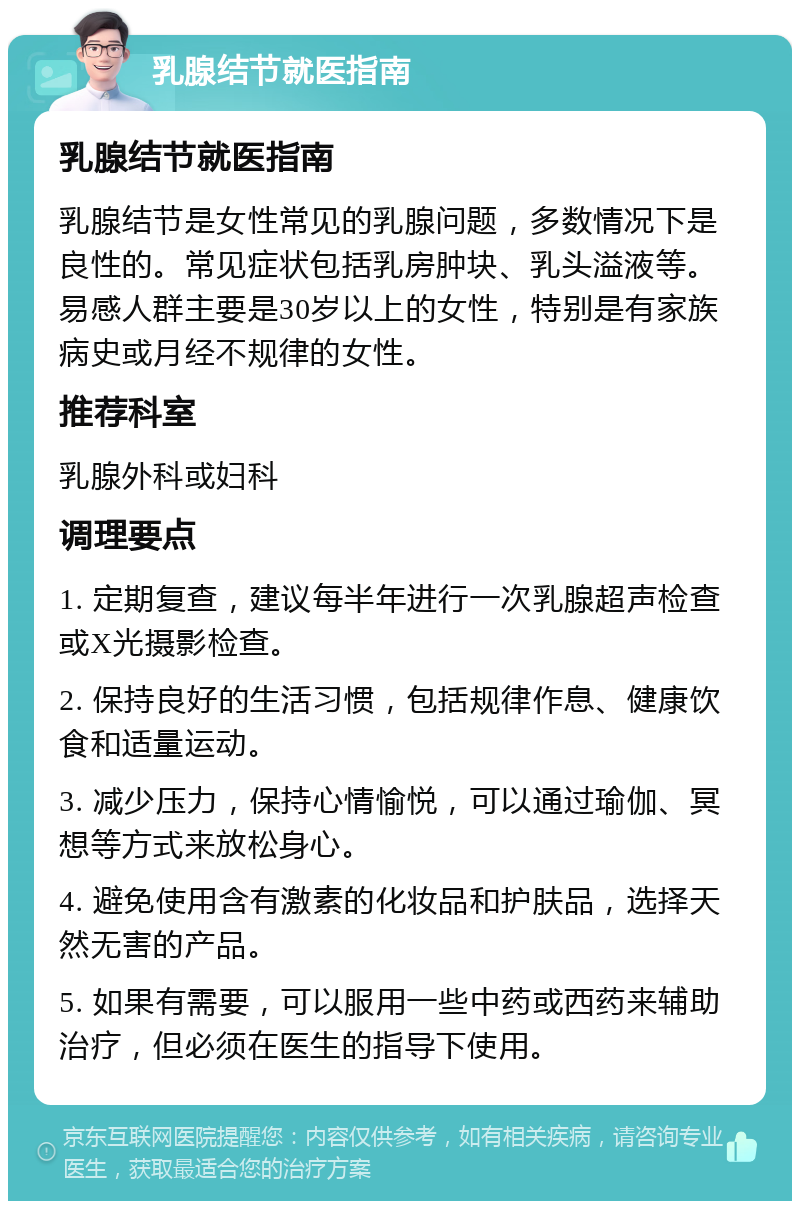 乳腺结节就医指南 乳腺结节就医指南 乳腺结节是女性常见的乳腺问题，多数情况下是良性的。常见症状包括乳房肿块、乳头溢液等。易感人群主要是30岁以上的女性，特别是有家族病史或月经不规律的女性。 推荐科室 乳腺外科或妇科 调理要点 1. 定期复查，建议每半年进行一次乳腺超声检查或X光摄影检查。 2. 保持良好的生活习惯，包括规律作息、健康饮食和适量运动。 3. 减少压力，保持心情愉悦，可以通过瑜伽、冥想等方式来放松身心。 4. 避免使用含有激素的化妆品和护肤品，选择天然无害的产品。 5. 如果有需要，可以服用一些中药或西药来辅助治疗，但必须在医生的指导下使用。