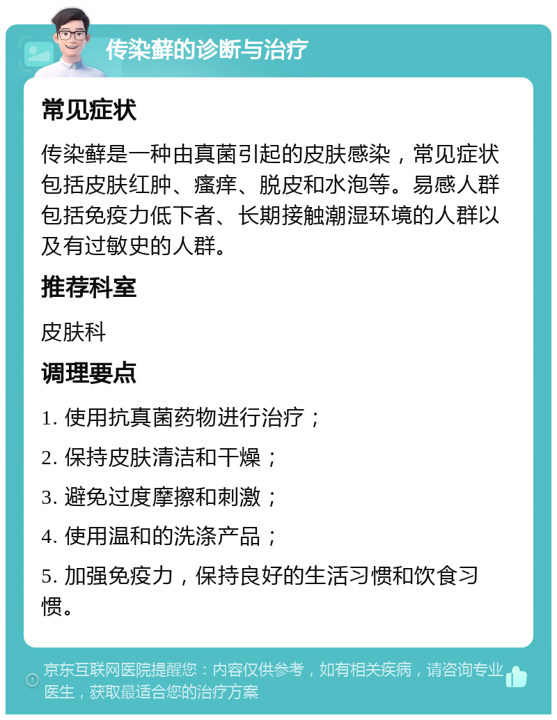 传染藓的诊断与治疗 常见症状 传染藓是一种由真菌引起的皮肤感染，常见症状包括皮肤红肿、瘙痒、脱皮和水泡等。易感人群包括免疫力低下者、长期接触潮湿环境的人群以及有过敏史的人群。 推荐科室 皮肤科 调理要点 1. 使用抗真菌药物进行治疗； 2. 保持皮肤清洁和干燥； 3. 避免过度摩擦和刺激； 4. 使用温和的洗涤产品； 5. 加强免疫力，保持良好的生活习惯和饮食习惯。