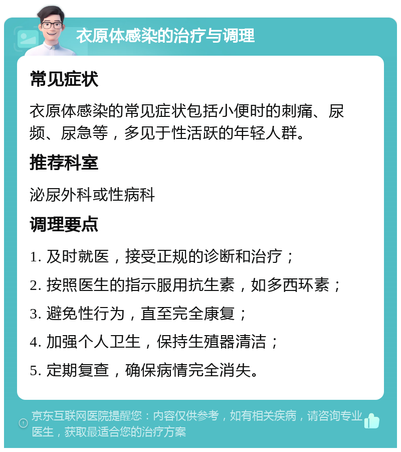 衣原体感染的治疗与调理 常见症状 衣原体感染的常见症状包括小便时的刺痛、尿频、尿急等，多见于性活跃的年轻人群。 推荐科室 泌尿外科或性病科 调理要点 1. 及时就医，接受正规的诊断和治疗； 2. 按照医生的指示服用抗生素，如多西环素； 3. 避免性行为，直至完全康复； 4. 加强个人卫生，保持生殖器清洁； 5. 定期复查，确保病情完全消失。