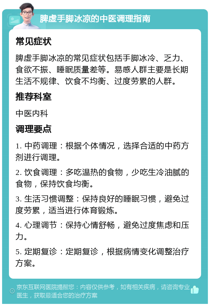 脾虚手脚冰凉的中医调理指南 常见症状 脾虚手脚冰凉的常见症状包括手脚冰冷、乏力、食欲不振、睡眠质量差等。易感人群主要是长期生活不规律、饮食不均衡、过度劳累的人群。 推荐科室 中医内科 调理要点 1. 中药调理：根据个体情况，选择合适的中药方剂进行调理。 2. 饮食调理：多吃温热的食物，少吃生冷油腻的食物，保持饮食均衡。 3. 生活习惯调整：保持良好的睡眠习惯，避免过度劳累，适当进行体育锻炼。 4. 心理调节：保持心情舒畅，避免过度焦虑和压力。 5. 定期复诊：定期复诊，根据病情变化调整治疗方案。