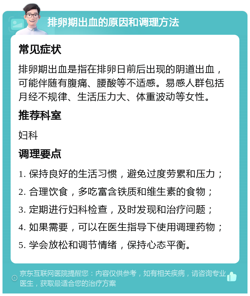 排卵期出血的原因和调理方法 常见症状 排卵期出血是指在排卵日前后出现的阴道出血，可能伴随有腹痛、腰酸等不适感。易感人群包括月经不规律、生活压力大、体重波动等女性。 推荐科室 妇科 调理要点 1. 保持良好的生活习惯，避免过度劳累和压力； 2. 合理饮食，多吃富含铁质和维生素的食物； 3. 定期进行妇科检查，及时发现和治疗问题； 4. 如果需要，可以在医生指导下使用调理药物； 5. 学会放松和调节情绪，保持心态平衡。