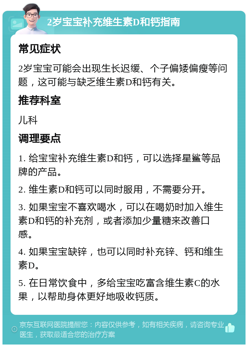 2岁宝宝补充维生素D和钙指南 常见症状 2岁宝宝可能会出现生长迟缓、个子偏矮偏瘦等问题，这可能与缺乏维生素D和钙有关。 推荐科室 儿科 调理要点 1. 给宝宝补充维生素D和钙，可以选择星鲨等品牌的产品。 2. 维生素D和钙可以同时服用，不需要分开。 3. 如果宝宝不喜欢喝水，可以在喝奶时加入维生素D和钙的补充剂，或者添加少量糖来改善口感。 4. 如果宝宝缺锌，也可以同时补充锌、钙和维生素D。 5. 在日常饮食中，多给宝宝吃富含维生素C的水果，以帮助身体更好地吸收钙质。