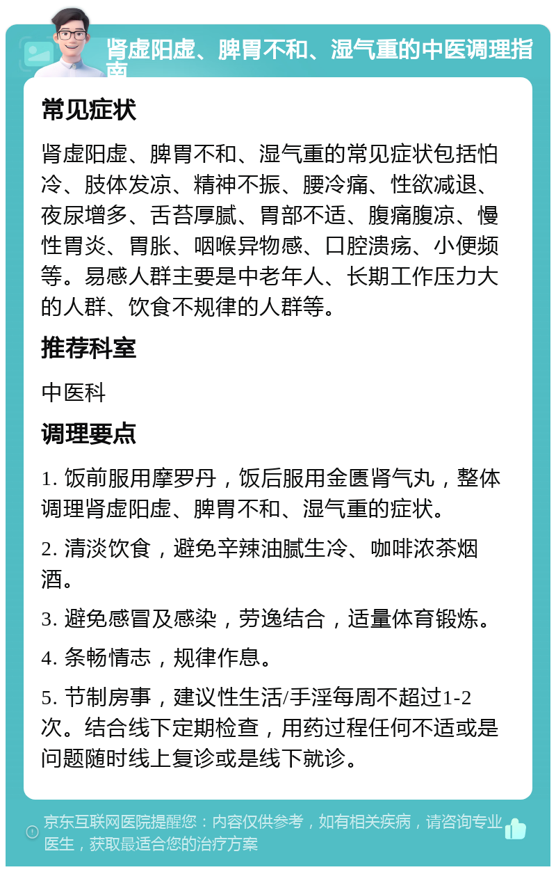 肾虚阳虚、脾胃不和、湿气重的中医调理指南 常见症状 肾虚阳虚、脾胃不和、湿气重的常见症状包括怕冷、肢体发凉、精神不振、腰冷痛、性欲减退、夜尿增多、舌苔厚腻、胃部不适、腹痛腹凉、慢性胃炎、胃胀、咽喉异物感、口腔溃疡、小便频等。易感人群主要是中老年人、长期工作压力大的人群、饮食不规律的人群等。 推荐科室 中医科 调理要点 1. 饭前服用摩罗丹，饭后服用金匮肾气丸，整体调理肾虚阳虚、脾胃不和、湿气重的症状。 2. 清淡饮食，避免辛辣油腻生冷、咖啡浓茶烟酒。 3. 避免感冒及感染，劳逸结合，适量体育锻炼。 4. 条畅情志，规律作息。 5. 节制房事，建议性生活/手淫每周不超过1-2次。结合线下定期检查，用药过程任何不适或是问题随时线上复诊或是线下就诊。