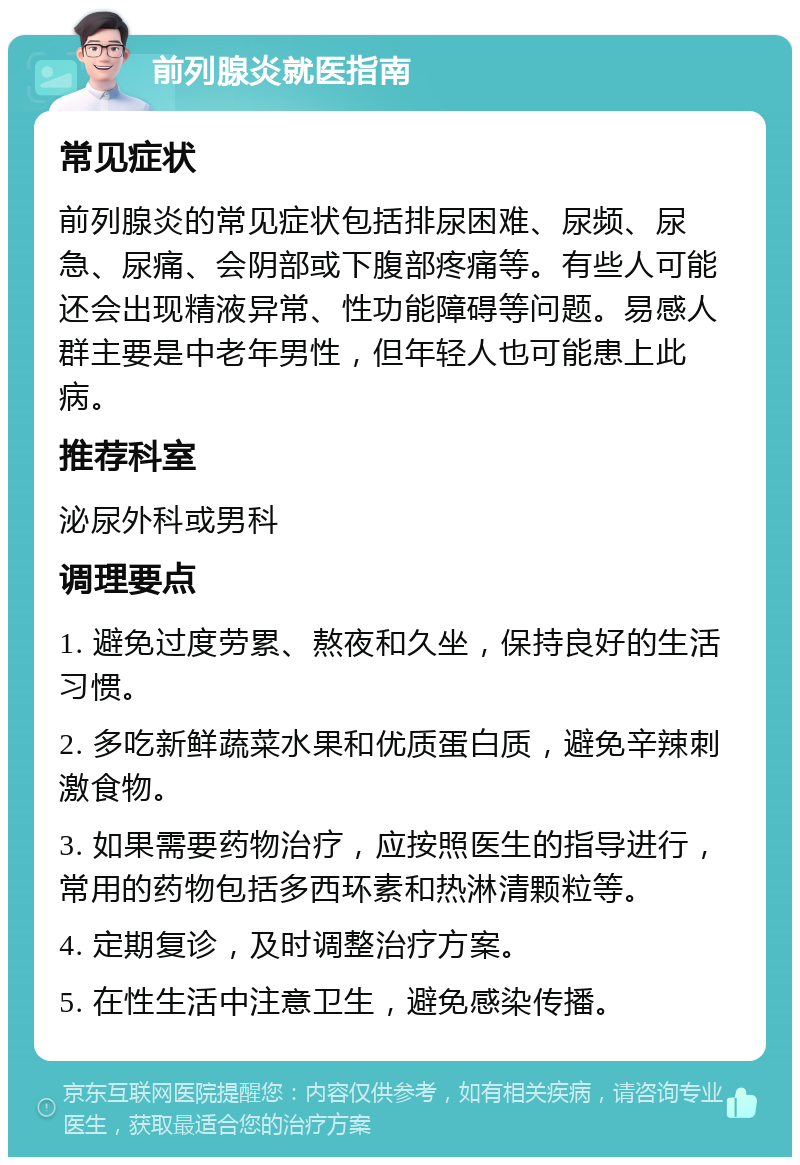 前列腺炎就医指南 常见症状 前列腺炎的常见症状包括排尿困难、尿频、尿急、尿痛、会阴部或下腹部疼痛等。有些人可能还会出现精液异常、性功能障碍等问题。易感人群主要是中老年男性，但年轻人也可能患上此病。 推荐科室 泌尿外科或男科 调理要点 1. 避免过度劳累、熬夜和久坐，保持良好的生活习惯。 2. 多吃新鲜蔬菜水果和优质蛋白质，避免辛辣刺激食物。 3. 如果需要药物治疗，应按照医生的指导进行，常用的药物包括多西环素和热淋清颗粒等。 4. 定期复诊，及时调整治疗方案。 5. 在性生活中注意卫生，避免感染传播。