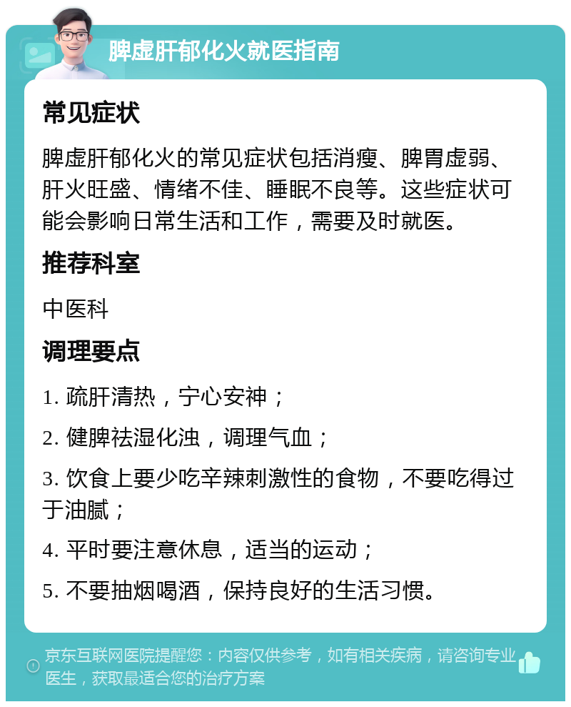 脾虚肝郁化火就医指南 常见症状 脾虚肝郁化火的常见症状包括消瘦、脾胃虚弱、肝火旺盛、情绪不佳、睡眠不良等。这些症状可能会影响日常生活和工作，需要及时就医。 推荐科室 中医科 调理要点 1. 疏肝清热，宁心安神； 2. 健脾祛湿化浊，调理气血； 3. 饮食上要少吃辛辣刺激性的食物，不要吃得过于油腻； 4. 平时要注意休息，适当的运动； 5. 不要抽烟喝酒，保持良好的生活习惯。