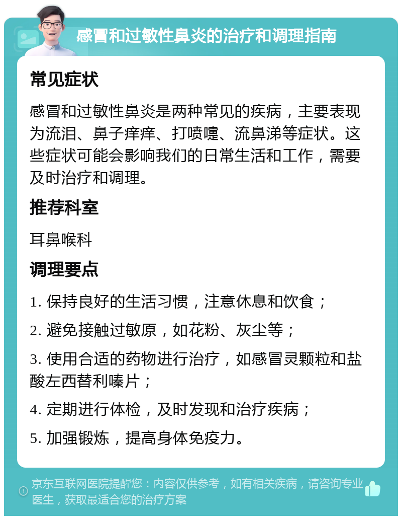 感冒和过敏性鼻炎的治疗和调理指南 常见症状 感冒和过敏性鼻炎是两种常见的疾病，主要表现为流泪、鼻子痒痒、打喷嚏、流鼻涕等症状。这些症状可能会影响我们的日常生活和工作，需要及时治疗和调理。 推荐科室 耳鼻喉科 调理要点 1. 保持良好的生活习惯，注意休息和饮食； 2. 避免接触过敏原，如花粉、灰尘等； 3. 使用合适的药物进行治疗，如感冒灵颗粒和盐酸左西替利嗪片； 4. 定期进行体检，及时发现和治疗疾病； 5. 加强锻炼，提高身体免疫力。