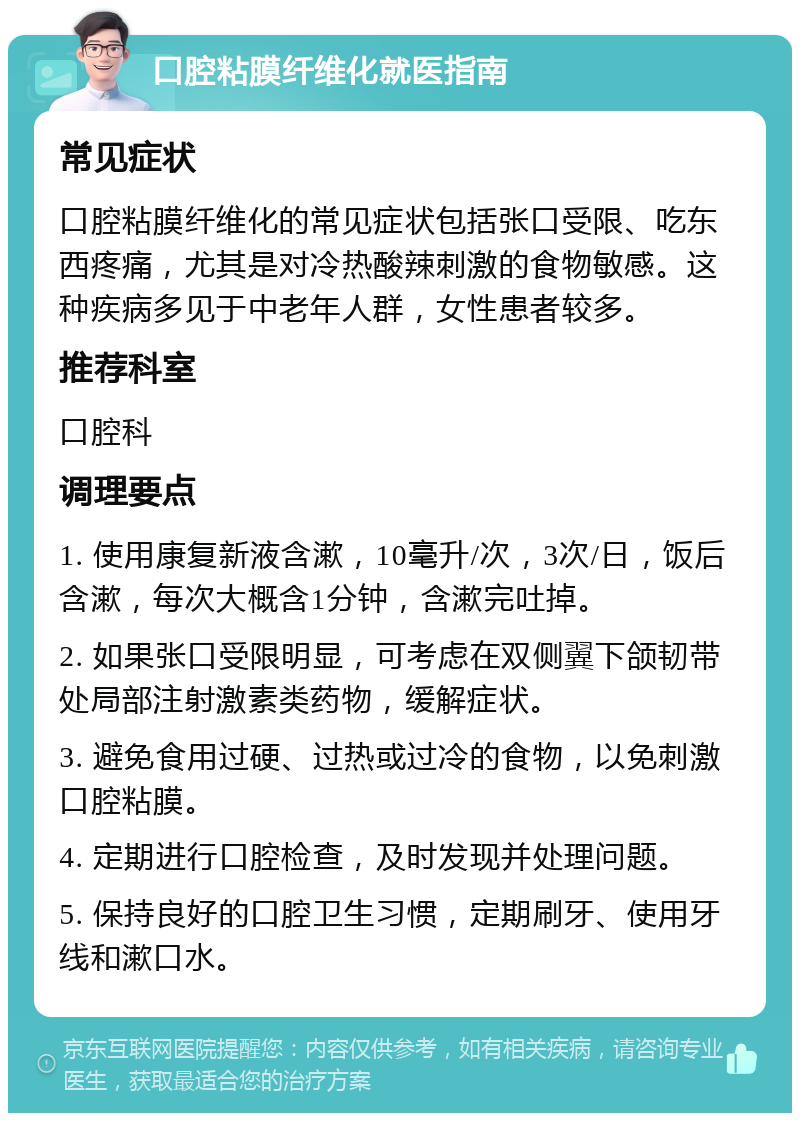 口腔粘膜纤维化就医指南 常见症状 口腔粘膜纤维化的常见症状包括张口受限、吃东西疼痛，尤其是对冷热酸辣刺激的食物敏感。这种疾病多见于中老年人群，女性患者较多。 推荐科室 口腔科 调理要点 1. 使用康复新液含漱，10毫升/次，3次/日，饭后含漱，每次大概含1分钟，含漱完吐掉。 2. 如果张口受限明显，可考虑在双侧翼下颌韧带处局部注射激素类药物，缓解症状。 3. 避免食用过硬、过热或过冷的食物，以免刺激口腔粘膜。 4. 定期进行口腔检查，及时发现并处理问题。 5. 保持良好的口腔卫生习惯，定期刷牙、使用牙线和漱口水。