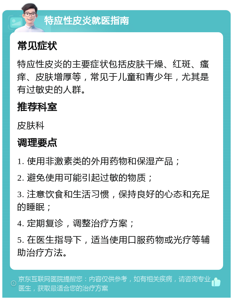 特应性皮炎就医指南 常见症状 特应性皮炎的主要症状包括皮肤干燥、红斑、瘙痒、皮肤增厚等，常见于儿童和青少年，尤其是有过敏史的人群。 推荐科室 皮肤科 调理要点 1. 使用非激素类的外用药物和保湿产品； 2. 避免使用可能引起过敏的物质； 3. 注意饮食和生活习惯，保持良好的心态和充足的睡眠； 4. 定期复诊，调整治疗方案； 5. 在医生指导下，适当使用口服药物或光疗等辅助治疗方法。