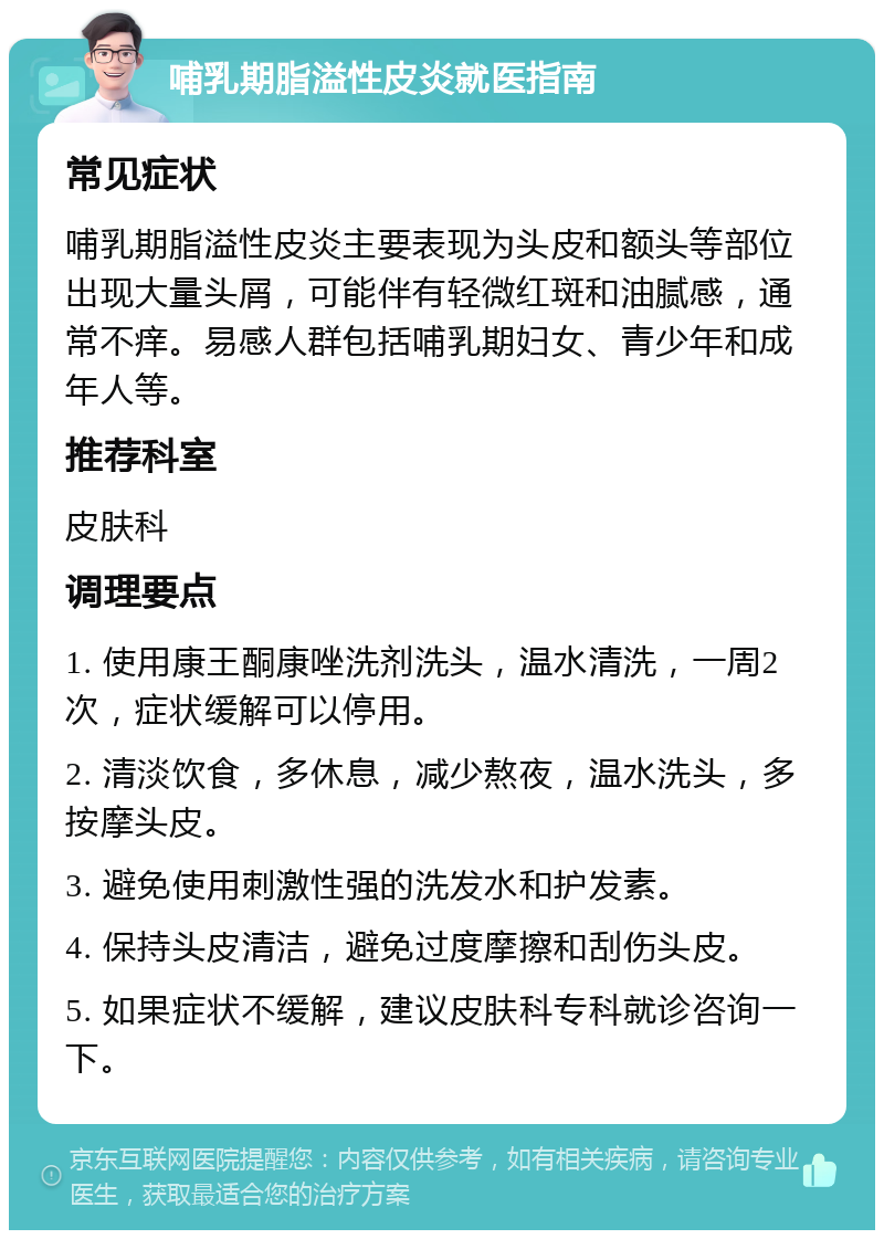 哺乳期脂溢性皮炎就医指南 常见症状 哺乳期脂溢性皮炎主要表现为头皮和额头等部位出现大量头屑，可能伴有轻微红斑和油腻感，通常不痒。易感人群包括哺乳期妇女、青少年和成年人等。 推荐科室 皮肤科 调理要点 1. 使用康王酮康唑洗剂洗头，温水清洗，一周2次，症状缓解可以停用。 2. 清淡饮食，多休息，减少熬夜，温水洗头，多按摩头皮。 3. 避免使用刺激性强的洗发水和护发素。 4. 保持头皮清洁，避免过度摩擦和刮伤头皮。 5. 如果症状不缓解，建议皮肤科专科就诊咨询一下。