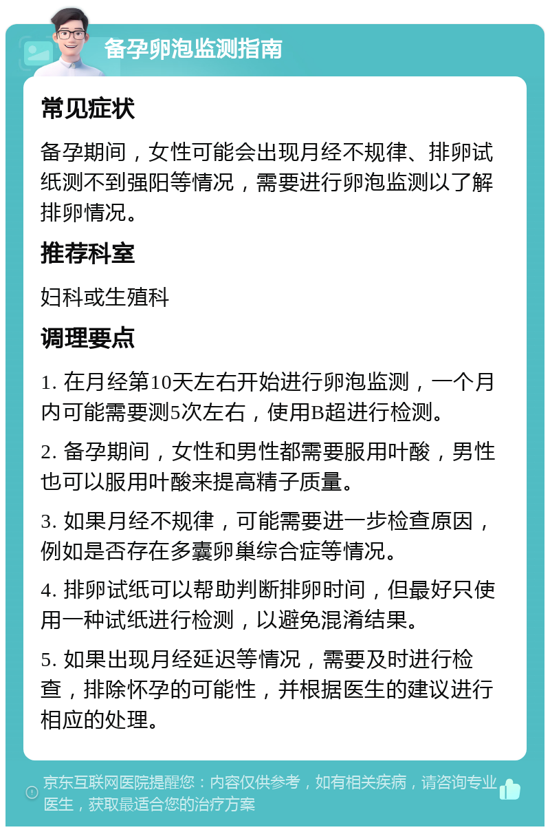 备孕卵泡监测指南 常见症状 备孕期间，女性可能会出现月经不规律、排卵试纸测不到强阳等情况，需要进行卵泡监测以了解排卵情况。 推荐科室 妇科或生殖科 调理要点 1. 在月经第10天左右开始进行卵泡监测，一个月内可能需要测5次左右，使用B超进行检测。 2. 备孕期间，女性和男性都需要服用叶酸，男性也可以服用叶酸来提高精子质量。 3. 如果月经不规律，可能需要进一步检查原因，例如是否存在多囊卵巢综合症等情况。 4. 排卵试纸可以帮助判断排卵时间，但最好只使用一种试纸进行检测，以避免混淆结果。 5. 如果出现月经延迟等情况，需要及时进行检查，排除怀孕的可能性，并根据医生的建议进行相应的处理。