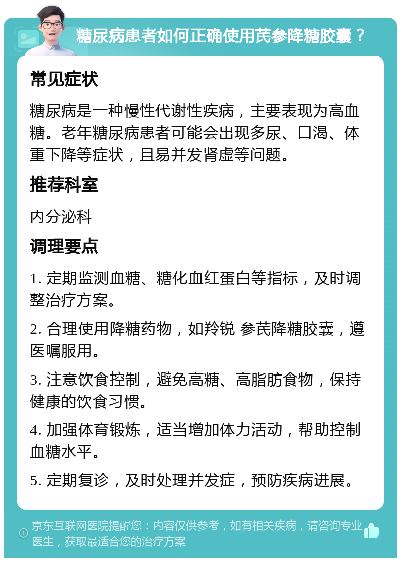 糖尿病患者如何正确使用芪参降糖胶囊？ 常见症状 糖尿病是一种慢性代谢性疾病，主要表现为高血糖。老年糖尿病患者可能会出现多尿、口渴、体重下降等症状，且易并发肾虚等问题。 推荐科室 内分泌科 调理要点 1. 定期监测血糖、糖化血红蛋白等指标，及时调整治疗方案。 2. 合理使用降糖药物，如羚锐 参芪降糖胶囊，遵医嘱服用。 3. 注意饮食控制，避免高糖、高脂肪食物，保持健康的饮食习惯。 4. 加强体育锻炼，适当增加体力活动，帮助控制血糖水平。 5. 定期复诊，及时处理并发症，预防疾病进展。