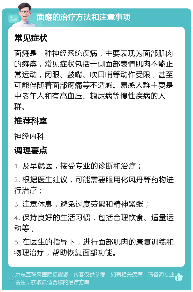 面瘫的治疗方法和注意事项 常见症状 面瘫是一种神经系统疾病，主要表现为面部肌肉的瘫痪，常见症状包括一侧面部表情肌肉不能正常运动，闭眼、鼓嘴、吹口哨等动作受限，甚至可能伴随着面部疼痛等不适感。易感人群主要是中老年人和有高血压、糖尿病等慢性疾病的人群。 推荐科室 神经内科 调理要点 1. 及早就医，接受专业的诊断和治疗； 2. 根据医生建议，可能需要服用化风丹等药物进行治疗； 3. 注意休息，避免过度劳累和精神紧张； 4. 保持良好的生活习惯，包括合理饮食、适量运动等； 5. 在医生的指导下，进行面部肌肉的康复训练和物理治疗，帮助恢复面部功能。