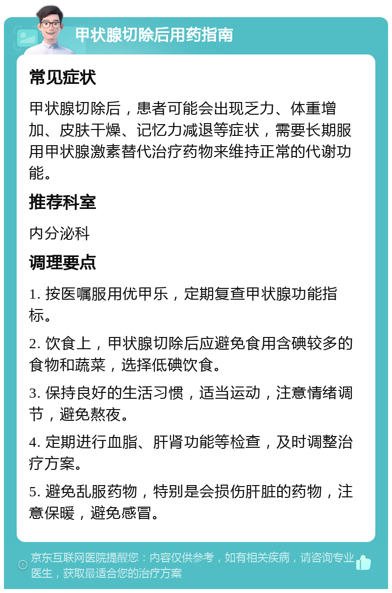 甲状腺切除后用药指南 常见症状 甲状腺切除后，患者可能会出现乏力、体重增加、皮肤干燥、记忆力减退等症状，需要长期服用甲状腺激素替代治疗药物来维持正常的代谢功能。 推荐科室 内分泌科 调理要点 1. 按医嘱服用优甲乐，定期复查甲状腺功能指标。 2. 饮食上，甲状腺切除后应避免食用含碘较多的食物和蔬菜，选择低碘饮食。 3. 保持良好的生活习惯，适当运动，注意情绪调节，避免熬夜。 4. 定期进行血脂、肝肾功能等检查，及时调整治疗方案。 5. 避免乱服药物，特别是会损伤肝脏的药物，注意保暖，避免感冒。